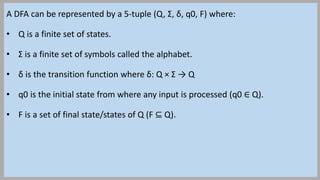 A DFA can be represented by a 5-tuple (Q, Σ, δ, q0, F) where:
• Q is a finite set of states.
• Σ is a finite set of symbol...