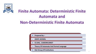 Finite Automata: Deterministic Finite
Automata and
Non-Deterministic Finite Automata
1
Prepared by –
AMAY JAISWAL
CS (4A) , 2100290120027
Theory Of Automata And Formal Language
Kiet Group Of Institutions
 