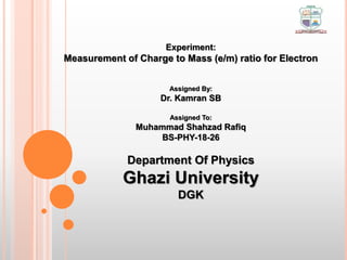 Experiment:
Measurement of Charge to Mass (e/m) ratio for Electron
Assigned By:
Dr. Kamran SB
Assigned To:
Muhammad Shahzad Rafiq
BS-PHY-18-26
Department Of Physics
Ghazi University
DGK
 