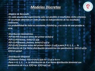 Modelos Discretos
-Modelo de Bernoulli:
·En cada prueba del experimento solo son posibles 2 resultados; éxito y fracaso.
·El resultado obtenido en cada prueba es independiente de los resultados
anteriores.
·La probabilidad de éxito es constante, P(éxito)=p, y no varia de una prueba a
otra.
-Distribución Geométrica:
·P(F=0)=P(0 fracasos antes del primer éxito)=p
·P(F=1)=P(fracaso, éxito)=(1-p)p
·P(F=2)=P(fracaso, fracaso, éxito)=(1-p)2 p
·P(F=f)=P(f fracasos antes del primer éxito)= (1-p)f p para f= 0, 1, 2, … la
distribución de f se llama distribución geométrica con parámetro p. E[F]=(1-p)/p
V[X]=(1-p)/p2
-Distribución Binomial
·P(Obtener Éxitos): P(X=r)=(n/r) (p)a la r (1-p) a la n-r
·Para r= 0, 1, 2, … n. La distribución de X se llama distribución binomial con
parámetros de n y p. E[X]=np V[X]=np(1-p)
 