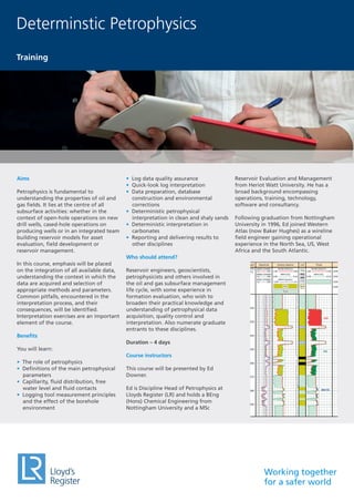 Working together
for a safer world
Aims
Petrophysics is fundamental to
understanding the properties of oil and
gas fields. It lies at the centre of all
subsurface activities: whether in the
context of open-hole operations on new
drill wells, cased-hole operations on
producing wells or in an integrated team
building reservoir models for asset
evaluation, field development or
reservoir management.
In this course, emphasis will be placed
on the integration of all available data,
understanding the context in which the
data are acquired and selection of
appropriate methods and parameters.
Common pitfalls, encountered in the
interpretation process, and their
consequences, will be identified.
Interpretation exercises are an important
element of the course.
Benefits
You will learn:
• The role of petrophysics
• Definitions of the main petrophysical
parameters
• Capillarity, fluid distribution, free
water level and fluid contacts
• Logging tool measurement principles
and the effect of the borehole
environment
• Log data quality assurance
• Quick-look log interpretation
• Data preparation, database
construction and environmental
corrections
• Deterministic petrophysical
interpretation in clean and shaly sands
• Deterministic interpretation in
carbonates
• Reporting and delivering results to
other disciplines
Who should attend?
Reservoir engineers, geoscientists,
petrophysicists and others involved in
the oil and gas subsurface management
life cycle, with some experience in
formation evaluation, who wish to
broaden their practical knowledge and
understanding of petrophysical data
acquisition, quality control and
interpretation. Also numerate graduate
entrants to these disciplines.
Duration – 4 days
Course instructors
This course will be presented by Ed
Downer.
Ed is Discipline Head of Petrophysics at
Lloyds Register (LR) and holds a BEng
(Hons) Chemical Engineering from
Nottingham University and a MSc
Reservoir Evaluation and Management
from Heriot Watt University. He has a
broad background encompassing
operations, training, technology,
software and consultancy.
Following graduation from Nottingham
University in 1996, Ed joined Western
Atlas (now Baker Hughes) as a wireline
field engineer gaining operational
experience in the North Sea, US, West
Africa and the South Atlantic.
Determinstic Petrophysics
Training
 