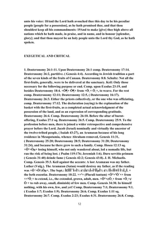 unto his voice: 18And the Lord hath avouched thee this day to be his peculiar
people [people for a possession], as he hath promised thee, and that thou
shouldest keep all his commandments: 19And to make [give] thee high above all
nations which he hath made, in praise, and in name, and in honour [splendor,
glory]; and that thou mayest be an holy people unto the Lord thy God, as he hath
spoken.
EXEGETICAL AND CRITICAL
1. Deuteronomy 26:1-11. Upon Deuteronomy 26:1 comp. Deuteronomy 17:14.
Deuteronomy 26:2, partitive. ( Genesis 4:4). According to Jewish tradition a part
of the seven kinds of the fruits of Canaan. Deuteronomy 8:8. Schultz: Not all the
first-fruits, generally, were to be delivered at the sanctuary. Keil: Only those
necessary for the following purpose or end. Comp. upon Exodus 23:19, and
besides Deuteronomy 18:4. ×Ö¶× Ö¶× from ×Ö¸× Ö¸×, to weave. For the rest
comp. Deuteronomy 12:11; Deuteronomy 12:5, ( Deuteronomy 16:17).
Deuteronomy 26:3. Either the priests collectively, or the one who was officiating,
comp. Deuteronomy 17:12. The declaration (saying) is the explanation of the
basket with the first-fruits, as a completed actual acknowledgment of the
possession of the land, and as an expression of corresponding gratitude.
Deuteronomy 26:4. Comp. Deuteronomy 26:10. Before the altar of burnt-
offering, Exodus 27:1 sq. Deuteronomy 26:5. Comp. Deuteronomy 25:9. To the
profession before men, there is joined a wider retrospective and comprehensive
prayer before the Lord. Jacob (Israel) nominally and virtually the ancestor of
the twelve-tribed people, ( Isaiah 43:27), an Aramæan because of his long
residence in Mesopotamia, whence Abraham removed, Genesis 11:31,
( Deuteronomy 25:20; Deuteronomy 28:5; Deuteronomy 31:20; Deuteronomy
31:24), and because he there grew to such a family. Comp. Hosea 12:13 sq.
×Ö¹×Öµ× losing himself, who not only wandered about, led a nomadic life, but
ran the risk of being lost. ( Psalm 119:176; Jeremiah 1:6). Duro servitio primum
( Genesis 31:40) deinde fame ( Genesis 42:2; Genesis 43:8). J. H. Michaelis.
Comp. Genesis 35:3. Keil against the accents: A lost Aramæan was my father.
Luther (Vulg.). The Aramæan (Satan) would destroy my father, as if the reading
was ×Ö´×Ö¼Öµ×. The Sept.: Î£ÏÏÎ¯Î±Î½ á¼Ïá¼Î»Î¹ÏÎµÎ½ á½ ÏÎ±ÏÎ®Ï Î¼Î¿Ï. ×
the beth essentiæ. Deuteronomy 10:22. ××ª× (Plurali tantum) ×Ö°×ªÖ´×× from
××ªÖ¸× to extend, i.e., the extended, grown, adult, men. ×Ö°×¢Ö¸× from ×Ö¸×¢
Ö·× to rub away, small, diminish) of few men. Comp. Genesis 34:30. In himself
nothing, with his own, few, and yet! Comp. Deuteronomy 7:1; Deuteronomy 9:1.
( Exodus 1:7; Exodus 1:9). Deuteronomy 26:6. Comp. Exodus 1:11 sq.
Deuteronomy 26:7. Comp. Exodus 2:23; Exodus 4:31. Deuteronomy 26:8. Comp.
12
 