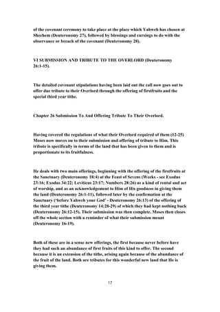 of the covenant ceremony to take place at the place which Yahweh has chosen at
Shechem (Deuteronomy 27), followed by blessings and cursings to do with the
observance or breach of the covenant (Deuteronomy 28).
VI SUBMISSION AND TRIBUTE TO THE OVERLORD (Deuteronomy
26:1-15).
The detailed covenant stipulations having been laid out the call now goes out to
offer due tribute to their Overlord through the offering of firstfruits and the
special third year tithe.
Chapter 26 Submission To And Offering Tribute To Their Overlord.
Having covered the regulations of what their Overlord required of them (12-25)
Moses now moves on to their submission and offering of tribute to Him. This
tribute is specifically in terms of the land that has been given to them and is
proportionate to its fruitfulness.
He deals with two main offerings, beginning with the offering of the firstfruits at
the Sanctuary (Deuteronomy 18:4) at the Feast of Sevens (Weeks - see Exodus
23:16; Exodus 34:22; Leviticus 23:17; Numbers 28:26) as a kind of rental and act
of worship, and as an acknowledgement to Him of His goodness in giving them
the land (Deuteronomy 26:1-11), followed later by the confirmation at the
Sanctuary (‘before Yahweh your God’ - Deuteronomy 26:13) of the offering of
the third year tithe (Deuteronomy 14:28-29) of which they had kept nothing back
(Deuteronomy 26:12-15). Their submission was then complete. Moses then closes
off the whole section with a reminder of what their submission meant
(Deuteronomy 16-19).
Both of these are in a sense new offerings, the first because never before have
they had such an abundance of first fruits of this kind to offer. The second
because it is an extension of the tithe, arising again because of the abundance of
the fruit of the land. Both are tributes for this wonderful new land that He is
giving them.
17
 