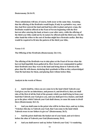 Deuteronomy 26:16-19.
These submissions will not, of course, both occur at the same time. Assuming
that the offering of the firstfruits would begin, if only in a primitive way, once
they had first entered the land and had been able to plant and grow crops, the
firstfruits would be offered at the Feast of Sevens beginning with the first
harvest after entering the land, at least a year after entry, while the offering of
the third year tithe could not by its nature be offered until the third year. On the
other hand the tribes to the east of Jordan might have firstruits earlier. But they
would be required to fit into the pattern of the third year tithe.
Verses 1-11
The Offering of the Firstfruits (Deuteronomy 26:1-11).
The offering of the firstfruits was to take place at the Feast of Sevens when the
harvest had hopefully been gathered in. Here Israel were commanded to gather
their firstfruits once they were in the land and bring them to Yahweh at the
place that He will choose, declaring their gratitude to Him as they acknowledged
what He had done for them, and placing their tribute before Him.
Analysis in the words of Moses:
a And it shall be, when you are come in to the land which Yahweh your
God gives you for an inheritance, and possess it, and dwell in it, that you shall
take of the first of all the fruit of the ground, which you shall bring in from your
land that Yahweh your God gives you, and you shall put it in a basket, and shall
go to the place which Yahweh your God shall choose, to cause his name to dwell
there (Deuteronomy 26:1-2).
b And you shall come to the priest who will be in those days, and say to him,
“I declare this day to Yahweh your God, that I am come to the land which
Yahweh swore to our fathers to give us” (Deuteronomy 26:3).
c And the priest shall take the basket out of your hand, and set it down
before the altar of Yahweh your God (Deuteronomy 26:4).
d And you shall answer and say before Yahweh your God, “A wandering
19
 