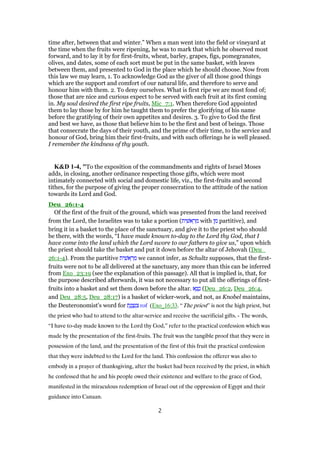 time after, between that and winter.” When a man went into the field or vineyard at
the time when the fruits were ripening, he was to mark that which he observed most
forward, and to lay it by for first-fruits, wheat, barley, grapes, figs, pomegranates,
olives, and dates, some of each sort must be put in the same basket, with leaves
between them, and presented to God in the place which he should choose. Now from
this law we may learn, 1. To acknowledge God as the giver of all those good things
which are the support and comfort of our natural life, and therefore to serve and
honour him with them. 2. To deny ourselves. What is first ripe we are most fond of;
those that are nice and curious expect to be served with each fruit at its first coming
in. My soul desired the first ripe fruits, Mic_7:1. When therefore God appointed
them to lay those by for him he taught them to prefer the glorifying of his name
before the gratifying of their own appetites and desires. 3. To give to God the first
and best we have, as those that believe him to be the first and best of beings. Those
that consecrate the days of their youth, and the prime of their time, to the service and
honour of God, bring him their first-fruits, and with such offerings he is well pleased.
I remember the kindness of thy youth.
K&D 1-4, "To the exposition of the commandments and rights of Israel Moses
adds, in closing, another ordinance respecting those gifts, which were most
intimately connected with social and domestic life, viz., the first-fruits and second
tithes, for the purpose of giving the proper consecration to the attitude of the nation
towards its Lord and God.
Deu_26:1-4
Of the first of the fruit of the ground, which was presented from the land received
from the Lord, the Israelites was to take a portion (‫ית‬ ִ‫אשׁ‬ ֵ‫ר‬ ֵ‫מ‬ with ‫ן‬ ִ‫מ‬ partitive), and
bring it in a basket to the place of the sanctuary, and give it to the priest who should
be there, with the words, “I have made known to-day to the Lord thy God, that I
have come into the land which the Lord swore to our fathers to give us,” upon which
the priest should take the basket and put it down before the altar of Jehovah (Deu_
26:1-4). From the partitive ‫ית‬ ִ‫אשׁ‬ ֵ‫ר‬ ֵ‫מ‬ we cannot infer, as Schultz supposes, that the first-
fruits were not to be all delivered at the sanctuary, any more than this can be inferred
from Exo_23:19 (see the explanation of this passage). All that is implied is, that, for
the purpose described afterwards, it was not necessary to put all the offerings of first-
fruits into a basket and set them down before the altar. ‫א‬ֶ‫נ‬ ֶ‫ט‬ (Deu_26:2, Deu_26:4,
and Deu_28:5, Deu_28:17) is a basket of wicker-work, and not, as Knobel maintains,
the Deuteronomist's word for ‫ת‬ֶ‫נ‬ ֶ‫צ‬ְ‫נ‬ ִ‫צ‬ rof (Exo_16:33. “The priest” is not the high priest, but
the priest who had to attend to the altar-service and receive the sacrificial gifts. - The words,
“I have to-day made known to the Lord thy God,” refer to the practical confession which was
made by the presentation of the first-fruits. The fruit was the tangible proof that they were in
possession of the land, and the presentation of the first of this fruit the practical confession
that they were indebted to the Lord for the land. This confession the offerer was also to
embody in a prayer of thanksgiving, after the basket had been received by the priest, in which
he confessed that he and his people owed their existence and welfare to the grace of God,
manifested in the miraculous redemption of Israel out of the oppression of Egypt and their
guidance into Canaan.
2
 