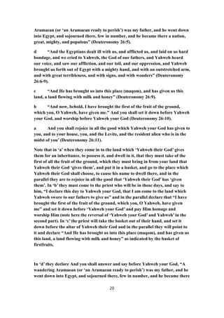 Aramaean (or ‘an Aramaean ready to perish’) was my father, and he went down
into Egypt, and sojourned there, few in number, and he became there a nation,
great, mighty, and populous” (Deuteronomy 26:5).
d “And the Egyptians dealt ill with us, and afflicted us, and laid on us hard
bondage, and we cried to Yahweh, the God of our fathers, and Yahweh heard
our voice, and saw our affliction, and our toil, and our oppression, and Yahweh
brought us forth out of Egypt with a mighty hand, and with an outstretched arm,
and with great terribleness, and with signs, and with wonders” (Deuteronomy
26:6-9).
c “And He has brought us into this place (maqom), and has given us this
land, a land flowing with milk and honey” (Deuteronomy 26:9).
b “And now, behold, I have brought the first of the fruit of the ground,
which you, O Yahweh, have given me.” And you shall set it down before Yahweh
your God, and worship before Yahweh your God (Deuteronomy 26:10).
a And you shall rejoice in all the good which Yahweh your God has given to
you, and to your house, you, and the Levite, and the resident alien who is in the
midst of you’ (Deuteronomy 26:11).
Note that in ‘a’ when they come in to the land which ‘Yahweh their God’ gives
them for an inheritance, to possess it, and dwell in it, that they must take of the
first of all the fruit of the ground, which they must bring in from your land that
Yahweh their God ‘gives them’, and put it in a basket, and go to the place which
Yahweh their God shall choose, to cause his name to dwell there, and in the
parallel they are to rejoice in all the good that ‘Yahweh their God’ has ‘given
them’. In ‘b’ they must come to the priest who will be in those days, and say to
him, “I declare this day to Yahweh your God, that I am come to the land which
Yahweh swore to our fathers to give us” and in the parallel declare that “I have
brought the first of the fruit of the ground, which you, O Yahweh, have given
me” and set it down before ‘Yahweh your God’ and pay Him homage and
worship Him (note here the reversal of ‘Yahweh your God’ and Yahweh’ in the
second part). In ‘c’ the priest will take the basket out of their hand, and set it
down before the altar of Yahweh their God and in the parallel they will point to
it and declare “And He has brought us into this place (maqom), and has given us
this land, a land flowing with milk and honey” as indicated by the basket of
firstfruits.
In ‘d’ they declare And you shall answer and say before Yahweh your God, “A
wandering Aramaean (or ‘an Aramaean ready to perish’) was my father, and he
went down into Egypt, and sojourned there, few in number, and he became there
20
 