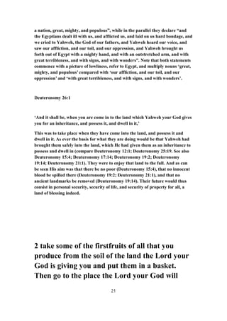 a nation, great, mighty, and populous”, while in the parallel they declare “and
the Egyptians dealt ill with us, and afflicted us, and laid on us hard bondage, and
we cried to Yahweh, the God of our fathers, and Yahweh heard our voice, and
saw our affliction, and our toil, and our oppression, and Yahweh brought us
forth out of Egypt with a mighty hand, and with an outstretched arm, and with
great terribleness, and with signs, and with wonders”. Note that both statements
commence with a picture of lowliness, refer to Egypt, and multiply nouns ‘great,
mighty, and populous’ compared with ‘our affliction, and our toil, and our
oppression’ and ‘with great terribleness, and with signs, and with wonders’.
Deuteronomy 26:1
‘And it shall be, when you are come in to the land which Yahweh your God gives
you for an inheritance, and possess it, and dwell in it,’
This was to take place when they have come into the land, and possess it and
dwell in it. As ever the basis for what they are doing would be that Yahweh had
brought them safely into the land, which He had given them as an inheritance to
possess and dwell in (compare Deuteronomy 12:1; Deuteronomy 25:19. See also
Deuteronomy 15:4; Deuteronomy 17:14; Deuteronomy 19:2; Deuteronomy
19:14; Deuteronomy 21:1). They were to enjoy that land to the full. And as can
be seen His aim was that there be no poor (Deuteronomy 15:4), that no innocent
blood be spilled there (Deuteronomy 19:2; Deuteronomy 21:1), and that no
ancient landmarks be removed (Deuteronomy 19:14). Their future would thus
consist in personal security, security of life, and security of property for all, a
land of blessing indeed.
2 take some of the firstfruits of all that you
produce from the soil of the land the Lord your
God is giving you and put them in a basket.
Then go to the place the Lord your God will
21
 