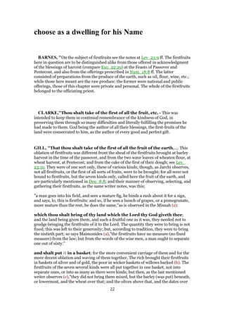 choose as a dwelling for his Name
BARNES, "On the subject of firstfruits see the notes at Lev_23:9 ff. The firstfruits
here in question are to be distinguished alike from those offered in acknowledgment
of the blessings of harvest (compare Exo_22:29) at the Feasts of Passover and
Pentecost, and also from the offerings prescribed in Num_18:8 ff. The latter
consisted of preparations from the produce of the earth, such as oil, flour, wine, etc.;
while those here meant are the raw produce: the former were national and public
offerings, those of this chapter were private and personal. The whole of the firstfruits
belonged to the officiating priest.
CLARKE,"Thou shalt take of the first of all the fruit, etc. - This was
intended to keep them in continual remembrance of the kindness of God, in
preserving them through so many difficulties and literally fulfilling the promises he
had made to them. God being the author of all their blessings, the first-fruits of the
land were consecrated to him, as the author of every good and perfect gift.
GILL, "That thou shalt take of the first of all the fruit of the earth,.... This
oblation of firstfruits was different front the sheaf of the firstfruits brought at barley
harvest in the time of the passover, and from the two wave loaves of wheaten flour, at
wheat harvest, at Pentecost; and from the cake of the first of their dough; see Lev_
23:10. They were of one sort only, these of various kinds; though, as Jarchi observes,
not all firstfruits, or the first of all sorts of fruits, were to be brought; for all were not
bound to firstfruits, but the seven kinds only, called here the fruit of the earth, and
are particularly mentioned in Deu_8:8; and their manner of observing, selecting, and
gathering their firstfruits, as the same writer notes, was this;
"a man goes into his field, and sees a mature fig, he binds a rush about it for a sign,
and says, lo, this is firstfruits: and so, if he sees a bunch of grapes, or a pomegranate,
more mature than the rest, he does the same,''as is observed in the Misnah (z):
which thou shalt bring of thy land which the Lord thy God giveth thee;
and the land being given them, and such a fruitful one as it was, they needed not to
grudge bringing the firstfruits of it to the Lord. The quantity they were to bring is not
fixed; this was left to their generosity; but, according to tradition, they were to bring
the sixtieth part; so says Maimonides (a),"the firstfruits have no measure (no fixed
measure) from the law; but from the words of the wise men, a man ought to separate
one out of sixty:"
and shalt put it in a basket; for the more convenient carriage of them and for the
more decent oblation and waving of them together, The rich brought their firstfruits
in baskets of silver and of gold, the poor in wicker baskets of willows barked (b). The
firstfruits of the seven several kinds were all put together in one basket, not into
separate ones, or into as many as there were kinds; but then, as the last mentioned
writer observes (c),"they did not bring them mixed, but the barley (was put) beneath,
or lowermost, and the wheat over that; and the olives above that, and the dates over
22
 