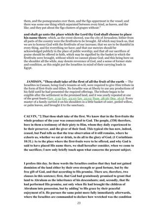 them, and the pomegranates over them, and the figs uppermost in the vessel; and
there was some one thing which separated between every kind, as leaves, and the
like; and they put about the figs clusters of grapes without:"
and shalt go unto the place which the Lord thy God shall choose to place
his name there; which, as the event showed, was the city of Jerusalem; hither from
all parts of the country were the firstfruits to be brought. All which may teach us, that
we are to honour God with the firstfruits of our increase; that we are to be thankful in
every thing, and for everything we have; and that our mercies should be
acknowledged publicly in the place of public worship; and that all our sacrifices of
praise should be offered in faith, which may be signified by the basket in which the
firstfruits were brought, without which we cannot please God; and this being bore on
the shoulder all the while, may denote reverence of God, and a sense of former state
and condition, as this might put the Israelites in mind of their carrying loads in
Egypt.
JAMISON, "Thou shalt take of the first of all the fruit of the earth — The
Israelites in Canaan, being God’s tenants-at-will, were required to give Him tribute in
the form of first-fruits and tithes. No Israelite was at liberty to use any productions of
his field until he had presented the required offerings. The tribute began to be
exigible after the settlement in the promised land, and it was yearly repeated at one
of the great feasts (Lev_2:14; Lev_23:10; Lev_23:15; Num_28:26; Deu_16:9). Every
master of a family carried it on his shoulders in a little basket of osier, peeled willow,
or palm leaves, and brought it to the sanctuary.
CALVIN, "2.That thou shalt take of the first. We know that in the first-fruits the
whole produce of the year was consecrated to God. The people, (338) therefore,
bore in them a testimony of their piety to Him, whom they daily experienced to
be their preserver, and the giver of their food. This typical rite has now, indeed,
ceased, but Paul tells us that the true observation of it still remains, where he
exhorts us, whether we eat or drink, to do all to the glory of God. (1 Corinthians
10:31.) As to the place where the first-fruits were to be offered, and why God is
said to have placed His name there, we shall hereafter consider, when we come to
the sacrifices; I now only briefly touch upon what concerns the present subject.
I profess this day. In these words the Israelites confess that they had not gained
dominion of the land either by their own strength or good fortune, but by the
free gift of God, and that according to His promise. There are, therefore, two
clauses in this sentence; first, that God had gratuitously promised to grant that
land to Abraham as the inheritance of his descendants; and, secondly, that He
had performed His promise, not only when He had brought the children of
Abraham into possession, but by adding’ to His grace by their peaceful
enjoyment of it. He pursues the same point more fully immediately afterwards,
where the Israelites are commanded to declare how wretched was the condition
23
 
