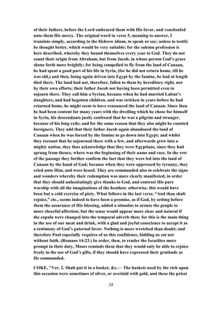 of their fathers, before the Lord embraced them with His favor, and vouchsafed
unto them His mercy. The original word in verse 5, meaning to answer, I
translate simply, according to the Hebrew idiom, to speak or say; unless to testify
be thought better, which would be very suitable; for the solemn profession is
here described, whereby they bound themselves every year to God. They do not
count their origin from Abraham, but from Jacob, in whose person God’s grace
shone forth more brightly; for being compelled to fly from the land of Canaan,
he had spent a good part of his life in Syria, (for he did not return home, till he
was old,) and then, being again driven into Egypt by the famine, he had at length
died there. The land had not, therefore, fallen to them by hereditary right, nor
by their own efforts; their father Jacob not having been permitted even to
sojourn there. They call him a Syrian, because when he had married Laban’s
daughters, and had begotten children, and was stricken in years before he had
returned home, he might seem to have renounced the land of Canaan. Since then
he had been content for many years with the dwelling which he chose for himself
in Syria, his descendants justly confessed that he was a pilgrim and stranger,
because of his long exile; and for the same reason that they also might be counted
foreigners. They add that their father Jacob again abandoned the land of
Canaan when he was forced by the famine to go down into Egypt; and whilst
they recount that he sojourned there with a few, and afterwards grew into a
mighty nation, they thus acknowledge that they were Egyptians, since they had
sprung from thence, where was the beginning of their name and race. In the rest
of the passage they further confirm the fact that they were led into the land of
Canaan by the hand of God; because when they were oppressed by tyranny, they
cried unto Him, and were heard. They are commanded also to celebrate the signs
and wonders whereby their redemption was more clearly manifested, in order
that they should unhesitatingly give thanks to God, and contrast His pure
worship with all the imaginations of the heathen: otherwise, this would have
been but a cold exercise of piety. What follows in the last verse, “And thou shalt
rejoice,” etc., seems indeed to have been a promise, as if God, by setting before
them the assurance of His blessing, added a stimulus to arouse the people to
more cheerful affection; but the sense would appear more clear and natural if
the copula were changed into the temporal adverb then; for this is the main thing
in the use of our meat and drink, with a glad and joyful conscience to accept it as
a testimony of God’s paternal favor. Nothing is more wretched than doubt; and
therefore Paul especially requires of us this confidence, bidding us eat not
without faith. (Romans 14:23.) In order, then, to render the Israelites more
prompt in their duty, Moses reminds them that they would only be able to rejoice
freely in the use of God’s gifts, if they should have expressed their gratitude as
He commanded.
COKE, "Ver. 2. Shalt put it in a basket, &c.— The baskets used by the rich upon
this occasion were sometimes of silver, or overlaid with gold, and these the priest
24
 