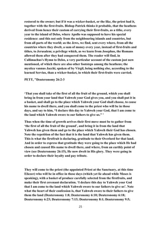 restored to the owner; but if it was a wicker-basket, or the like, the priest had it,
together with the first-fruits. Bishop Patrick thinks it probable, that the heathens
derived from hence their custom of carrying their first-fruits, as a tithe, every
year to the island of Delos, where Apollo was supposed to have his special
residence: and this not only from the neighbouring islands and countries, but
from all parts of the world; as the Jews, we find, sent every where, from all the
countries where they dwelt, a sum of money every year, instead of first-fruits and
tithes, to Jerusalem; a privilege which, as we learn from Josephus, the Romans
allowed them after they had conquered them. The reader will find, in
Callimachus's Hymn to Delos, a very particular account of the custom just now
mentioned, of which there are also other footsteps among the heathens; the
mystica vannus Jacchi, spoken of by Virgil, being nothing else, according to the
learned Servius, than a wicker-basket, in which their first-fruits were carried.
PETT, "Deuteronomy 26:2-3
‘That you shall take of the first of all the fruit of the ground, which you shall
bring in from your land that Yahweh your God gives you, and you shall put it in
a basket, and shall go to the place which Yahweh your God shall choose, to cause
his name to dwell there, and you shall come to the priest who will be in those
days, and say to him, “I declare this day to Yahweh your God, that I am come to
the land which Yahweh swore to our fathers to give us.” ’
Thus when the time of growth arrives their first move must be to gather from
‘the first of all the fruit of the ground’, and bring it in from the land that
Yahweh has given them and go to the place which Yahweh their God has chosen.
Note the repetition of the fact that it is the land that Yahweh has given them.
This is what the firstfruit is declaring, gratitude to their Overlord for that land.
And in order to express that gratitude they were going to the place which He had
chosen and caused His name to dwell there, and where, from an earthly point of
view (see Deuteronomy 26:15), He now dwelt in His glory. They were going in
order to declare their loyalty and pay tribute.
They will come to the priest (the appointed Priest at the Sanctuary, at this time
Eliezer) who will be in office in those days (which yet lie ahead while Moses is
speaking), with a basket of produce carefully selected from the firstfruits, and
make their first covenant declaration. ‘I declare this day to Yahweh your God
that I am come to the land which Yahweh swore to our fathers to give us’. Note
what the heart of their confession is, that Yahweh swore to their fathers to give
them the land (Deuteronomy 1:8; Deuteronomy 6:10; Deuteronomy 6:18;
Deuteronomy 6:23; Deuteronomy 7:13; Deuteronomy 8:1; Deuteronomy 9:5;
25
 