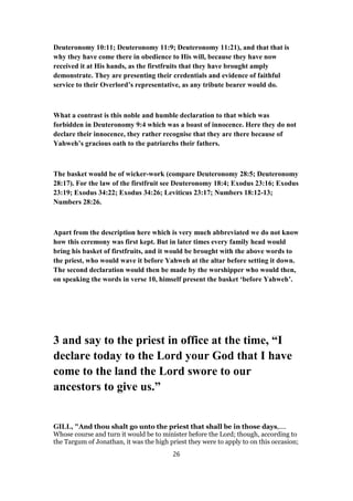 Deuteronomy 10:11; Deuteronomy 11:9; Deuteronomy 11:21), and that that is
why they have come there in obedience to His will, because they have now
received it at His hands, as the firstfruits that they have brought amply
demonstrate. They are presenting their credentials and evidence of faithful
service to their Overlord’s representative, as any tribute bearer would do.
What a contrast is this noble and humble declaration to that which was
forbidden in Deuteronomy 9:4 which was a boast of innocence. Here they do not
declare their innocence, they rather recognise that they are there because of
Yahweh’s gracious oath to the patriarchs their fathers.
The basket would be of wicker-work (compare Deuteronomy 28:5; Deuteronomy
28:17). For the law of the firstfruit see Deuteronomy 18:4; Exodus 23:16; Exodus
23:19; Exodus 34:22; Exodus 34:26; Leviticus 23:17; Numbers 18:12-13;
Numbers 28:26.
Apart from the description here which is very much abbreviated we do not know
how this ceremony was first kept. But in later times every family head would
bring his basket of firstfruits, and it would be brought with the above words to
the priest, who would wave it before Yahweh at the altar before setting it down.
The second declaration would then be made by the worshipper who would then,
on speaking the words in verse 10, himself present the basket ‘before Yahweh’.
3 and say to the priest in office at the time, “I
declare today to the Lord your God that I have
come to the land the Lord swore to our
ancestors to give us.”
GILL, "And thou shalt go unto the priest that shall be in those days,....
Whose course and turn it would be to minister before the Lord; though, according to
the Targum of Jonathan, it was the high priest they were to apply to on this occasion;
26
 