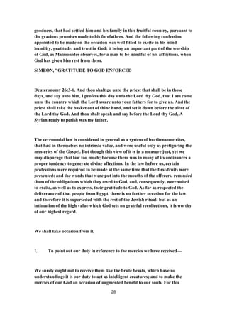 goodness, that had settled him and his family in this fruitful country, pursuant to
the gracious promises made to his forefathers. And the following confession
appointed to be made on the occasion was well fitted to excite in his mind
humility, gratitude, and trust in God; it being an important part of the worship
of God, as Maimonides observes, for a man to be mindful of his afflictions, when
God has given him rest from them.
SIMEON, "GRATITUDE TO GOD ENFORCED
Deuteronomy 26:3-6. And thou shalt go unto the priest that shall be in those
days, and say unto him, I profess this day unto the Lord thy God, that I am come
unto the country which the Lord sware unto your fathers for to give us. And the
priest shall take the basket out of thine hand, and set it down before the altar of
the Lord thy God. And thou shalt speak and say before the Lord thy God, A
Syrian ready to perish was my father.
The ceremonial law is considered in general as a system of burthensome rites,
that had in themselves no intrinsic value, and were useful only as prefiguring the
mysteries of the Gospel. But though this view of it is in a measure just, yet we
may disparage that law too much; because there was in many of its ordinances a
proper tendency to generate divine affections. In the law before us, certain
professions were required to be made at the same time that the first-fruits were
presented: and the words that were put into the mouths of the offerers, reminded
them of the obligations which they owed to God, and, consequently, were suited
to excite, as well as to express, their gratitude to God. As far as respected the
deliverance of that people from Egypt, there is no further occasion for the law;
and therefore it is superseded with the rest of the Jewish ritual: but as an
intimation of the high value which God sets on grateful recollections, it is worthy
of our highest regard.
We shall take occasion from it,
I. To point out our duty in reference to the mercies we have received—
We surely ought not to receive them like the brute beasts, which have no
understanding: it is our duty to act as intelligent creatures; and to make the
mercies of our God an occasion of augmented benefit to our souls. For this
28
 
