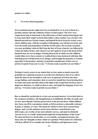 purpose we ought,
1. To review them frequently—
[Even national mercies ought not to be overlooked by us. It was to them in a
peculiar manner that the ordinance before us had respect. The Jews were
required not only to look back to the deliverance of their nation from Egypt, but
to trace back their origin to Jacob their father, whose mother was a Syrian, who
himself married two Syrian women, and himself lived in Syria for twenty years;
whose children also, with the exception of Benjamin, were all born in Syria, and
were the heads and progenitors of all the Jewish tribes. He on many occasions
was near perishing: when he fled from the face of Esau, when he was followed by
Laban his father-in-law, and when he was met again by Esau at the head of four
hundred men, he was in danger of being destroyed: in which case his children
would either never have existed, or would all have been destroyed with him. But
God had preserved him from every danger, and brought his posterity to Canaan
agreeably to his promise: and they in grateful remembrance of this were to
profess it openly from year to year; “A Syrian ready to perish was our father.”
Perhaps it rarely occurs to our minds that we have quite as much reason for
gratitude on a national account as even the Jews themselves: but, if we call to
mind the state of our forefathers, who were as ignorant of God as the most
savage Indians, and remember, that we ourselves should have been bowing down
to stocks and stones just like them, if the light of the Gospel had not been sent to
dispel our darkness, we shall see that we may well adopt the language of our text
and say, “A Syrian ready to perish was our father.”
But we should be careful also to review our personal mercies. Let us look back to
the weakness of infancy, the thoughtlessness of childhood, the folly of youth, and
see now marvellously God has preserved us to the present hour, whilst millions
have been cut off by a premature death, or left to protract a miserable existence
in pain, or infamy, or want. The means by which we have been rescued from
danger, and even the minutest occurrences that have contributed to our
deliverance, are worthy of our most attentive survey, and must be distinctly
viewed, if ever we would “understand aright the loving-kindness of the Lord.”
We must not however dwell solely, or even chiefly, on temporal mercies, but
must raise our thoughts to those which are spiritual. What matter for reflection
will these afford! If we consider the former blindness and ignorance of our
29
 