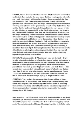 CALVIN, "1.And it shall be when thou art come. The Israelites are commanded
to offer their first-fruits, for the same reason that they were to pay the tribute for
every soul; viz., that they might confess that they themselves, and all that they
had, belonged to God. This was the only distinction, that the tribute was a
symbol of their emancipation, that they might acknowledge themselves to be free,
as having been redeemed by the special mercy of God; but by the firstfruits they
testified that the land was tributary to God, and that they were masters of it by
no other title than as tenants at will, so that the direct sovereignty and property
of it remained with God alone. This, then, was the object of the first-fruits, that
they might renew every year the recollection of their adoption; because the land
of Canaan was given to them as their peculiar inheritance, in which they were to
worship God in piety and holiness, and at the same time reflect that they were
not fed promiscuously, like the Gentiles, by God, but like children; whence also
their food was sacred. But we shall have to speak again elsewhere of the first-
fruits, in as much as they were a part of the oblations; yet it was necessary to
insert here their main object, that we might know that they were appointed to be
offered by the people, in pious acknowledgment that their food was received
from God, and to shew that, being separated from other nations, they were
dependent upon the God of Israel alone.
BENSON, "Deuteronomy 26:1-2. When thou art come into the land — Every
Israelite being obliged, by law, to offer the first-fruits of his field and vineyard at
the tabernacle, at the proper seasons of the year, Moses now prescribes to them
the forms of solemn profession and prayer with which each offerer should
present them. Thou shalt go unto the place which the Lord shall choose — This
seems to have been especially enjoined to each master of a family, and the time
when these first-fruits were to be presented was the feast of pentecost, Exodus
23:16; when, as well as at the two other great feasts, that of the passover, and
that of tabernacles, they were obliged to go up to the place of God’s altar.
COFFMAN, "Here we have the conclusion of the Second Address of Moses
which began back at Deuteronomy 4:44, the major part of Deuteronomy lying
within these chapters. Until the discovery of the ancient format of suzerainty
treaties which is so clearly followed by Moses in the remarkable organization of
Deuteronomy, scholars were apparently at a loss to account for the peculiar
construction of this chapter.
Scott referred to "The two beautiful rituals here" in what he called a "hortatory
conclusion."[1] The two confessions commanded here evoked this comment from
Blair: "They appear more ancient than the Book of Deuteronomy; they formed
part of the ancient confessional liturgy of Israel, perhaps that of the Tabernacle,
3
 