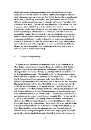 minds, the hardness and depravity of our hearts, the indifference which we
manifested towards the concerns of eternity, and the awful danger in which we
stood, what reason have we to bless our God that he did not take us away in such
a state! And, if we can say, as in our text, that “we are come unto the country
which the Lord sware unto our fathers for to give us,” and are “partakers of his
promise in Christ Jesus,” then have we indeed cause for thankfulness, even such
cause, as we may well reflect upon to the latest hour of our lives — — — On
these then we should “muse till the fire burn, and we be constrained to speak of
them with our tongues.” In the ordinance before us a particular season was
appointed for this exercise: and it is well to have seasons fixed upon in our own
minds for a more solemn commemoration of the mercies received by us. If the
commencement of the new year, for instance, or our birth-day, were regularly
dedicated to this service, it could not be better spent. But, if our minds be duly
impressed with a sense of God’s goodness to us, we shall not be satisfied with
allotting one particular period to the contemplation of it, but shall be glad to
think and speak of it every day we live.]
2. To requite them gratefully—
[The Israelites were appointed to offer the first-fruits of the earth to God, in
token that they acknowledged him as the Proprietor and Giver of all that they
possessed. Now it is not necessary that we should present the same specific
offerings as they; but we must dedicate to God the first-fruits of our time, and
the first-fruits of our property. We should fear the Lord in our youth, and not
think it sufficient to give him the gleanings and the dregs of life — — — and we
should “honour him with our substance, and with the first-fruits of all our
increase;” “giving liberally, if we have much, and, if we have but little, doing our
diligence gladly to give of that little.” But chiefly should we consecrate ourselves
to God: for we ourselves are, as the Apostle calls us, “a kind of first-fruits of
God’s creatures [Note: James 1:18.].” Our bodies and our souls, together with all
their faculties and powers, are his: “We are not our own; we are bought with a
price; and to honour him is our bounden duty.” This is the very intent of God’s
mercies to us; nor do we ever requite them as we ought, till we “present ourselves
to God as living sacrifices,” and “glorify him with our bodies and our spirits
which are his.” This surrender of ourselves to him should be most solemn and
devout. The image in our text admirably illustrates it: The priest took the basket
that contained the first-fruits, and “set it down before the altar of the Lord his
God.” Thus should we go into the very presence of our God, and dedicate
ourselves to him, as his peculiar people. Rather, if we may so speak, we should
put ourselves into the hands of our great High-Priest, that he may “present us
30
 