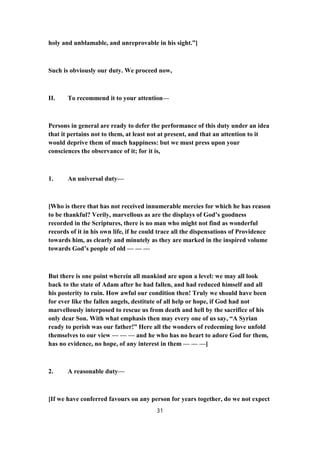 holy and unblamable, and unreprovable in his sight.”]
Such is obviously our duty. We proceed now,
II. To recommend it to your attention—
Persons in general are ready to defer the performance of this duty under an idea
that it pertains not to them, at least not at present, and that an attention to it
would deprive them of much happiness: but we must press upon your
consciences the observance of it; for it is,
1. An universal duty—
[Who is there that has not received innumerable mercies for which he has reason
to be thankful? Verily, marvellous as are the displays of God’s goodness
recorded in the Scriptures, there is no man who might not find as wonderful
records of it in his own life, if he could trace all the dispensations of Providence
towards him, as clearly and minutely as they are marked in the inspired volume
towards God’s people of old — — —
But there is one point wherein all mankind are upon a level: we may all look
back to the state of Adam after he had fallen, and had reduced himself and all
his posterity to ruin. How awful our condition then! Truly we should have been
for ever like the fallen angels, destitute of all help or hope, if God had not
marvellously interposed to rescue us from death and hell by the sacrifice of his
only dear Son. With what emphasis then may every one of us say, “A Syrian
ready to perish was our father!” Here all the wonders of redeeming love unfold
themselves to our view — — — and he who has no heart to adore God for them,
has no evidence, no hope, of any interest in them — — —]
2. A reasonable duty—
[If we have conferred favours on any person for years together, do we not expect
31
 