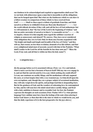 our kindness to be acknowledged and requited as opportunities shall occur? Do
we not look with abhorrence upon a man that is insensible to all the obligations
that can be heaped upon him? But what are the kindnesses which we can shew to
a fellow-creature in comparison of those which we have received from
God? — — — Shall we then expect a tribute of gratitude from him, and think
ourselves at liberty to withhold it from our Heavenly Benefactor? — — — Let
the world ridicule devotion, if they will, and call the love of God enthusiasm: but
we will maintain it, that “the fear of the Lord is the beginning of wisdom,” and
that an entire surrender of ourselves to him is “a reasonable service” — — — Do
we inquire, whence it is that ungodly men regard the sublimer exercises of
religion as unnecessary and absurd? We answer, They have never considered
what obligations they owe to God. Only let them once become acquainted with
“the height and depth and length and breadth of the love of Christ,” and they
will see, that reason, no less than revelation, demands of us this tribute; and that
every enlightened mind must of necessity accord with that of the Psalmist, “What
shall I render to the Lord for all the benefits he has done unto me?” “Bless the
Lord, O my soul, and all that is within me bless his holy name!”]
3. A delightful duty—
[In the passage before us it is associated with joy [Note: ver. 11.]: and indeed,
what is such a service but a foretaste of heaven itself? Did any one ever engage in
it, and not find his soul elevated by it to a joy which nothing else could afford?
Let any one ruminate on earthly things, and his meditations will only augment
his cares, or at best inspire him with a very transient joy. Let him dwell upon his
own corruptions, and, though they are a proper subject of occasional meditation,
they will only weigh down his spirits, and perhaps lead him to desponding fears.
But let the goodness of God, and the wonders of redeeming love, be contemplated
by him, and he will soon have his mind raised above earthly things, and fired
with a holy ambition to honour and to resemble God. See how the Psalmist
expresses his thoughts on such occasions [Note: Psalms 145:1-7.]: what glorious
language! how sublime must have been the feelings of his soul, when uttering it
before God! Know ye then that this is the state to which we would invite you, and
that the daily experience of it is the best preparative for the joys above.]
32
 