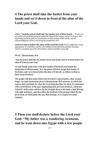 4 The priest shall take the basket from your
hands and set it down in front of the altar of the
Lord your God.
GILL, "And the priest shall take the basket out of thine hand,.... To wave it,
as Jarchi says, putting his hand under the hand of the owner, and so waving it; and
this being waved to and fro towards the several corners of the earth, was an
acknowledgment of the Lord being the proprietor of it:
and set it down before the altar of the Lord thy God; that it might have some
appearance of a sacrifice, and be a fit emblem of the spiritual sacrifice of praise,
which is accepted upon the altar Christ, which sanctifies every gift.
PETT, "Deuteronomy 26:4
‘And the priest shall take the basket out of your hand, and set it down before the
altar of Yahweh your God.’
As each family head comes with their basket of firstfruits and makes the
declaration in Deuteronomy 26:3, the priest will then accept their basket of
firstfruits, and ‘set it down before the altar of Yahweh’, as tribute to Him as
their Great Overlord.
The people will then make, before the Overlord’s representative, their second,
longer covenant declaration given in Deuteronomy 26:5 onwards, in which they
express their gratitude for what the Great King has done for them. It commences
with a brief history of the past emphasising their previous lowliness, celebrates
Yahweh’s deliverance and how He has brought them to this land, a land flowing
with milk and honey, and then offers the firstfruit of the ground which He has
given them, at which point they pay Him homage. It is a typical covenant
response.
5 Then you shall declare before the Lord your
God: “My father was a wandering Aramean,
and he went down into Egypt with a few people
33
 