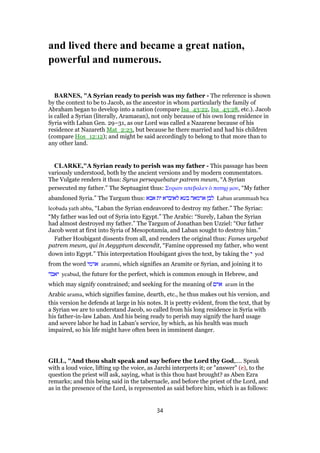 and lived there and became a great nation,
powerful and numerous.
BARNES, "A Syrian ready to perish was my father - The reference is shown
by the context to be to Jacob, as the ancestor in whom particularly the family of
Abraham began to develop into a nation (compare Isa_43:22, Isa_43:28, etc.). Jacob
is called a Syrian (literally, Aramaean), not only because of his own long residence in
Syria with Laban Gen. 29–31, as our Lord was called a Nazarene because of his
residence at Nazareth Mat_2:23, but because he there married and had his children
(compare Hos_12:12); and might be said accordingly to belong to that more than to
any other land.
CLARKE,"A Syrian ready to perish was my father - This passage has been
variously understood, both by the ancient versions and by modern commentators.
The Vulgate renders it thus: Syrus persequebatur patrem meum, “A Syrian
persecuted my father.” The Septuagint thus: Συριαν απεβαλεν ᆇ πατηρ µου, “My father
abandoned Syria.” The Targum thus: ‫אבא‬ ‫ית‬ ‫לאובדא‬ ‫בעא‬ ‫ארמאה‬ ‫לבן‬ Laban arammaah bea
leobada yath abba, “Laban the Syrian endeavored to destroy my father.” The Syriac:
“My father was led out of Syria into Egypt.” The Arabic: “Surely, Laban the Syrian
had almost destroyed my father.” The Targum of Jonathan ben Uzziel: “Our father
Jacob went at first into Syria of Mesopotamia, and Laban sought to destroy him.”
Father Houbigant dissents from all, and renders the original thus: Fames urgebat
patrem meum, qui in Aegyptum descendit, “Famine oppressed my father, who went
down into Egypt.” This interpretation Houbigant gives the text, by taking the ‫י‬ yod
from the word ‫ארמי‬ arammi, which signifies an Aramite or Syrian, and joining it to
‫יאבד‬ yeabud, the future for the perfect, which is common enough in Hebrew, and
which may signify constrained; and seeking for the meaning of ‫ארם‬ aram in the
Arabic arama, which signifies famine, dearth, etc., he thus makes out his version, and
this version he defends at large in his notes. It is pretty evident, from the text, that by
a Syrian we are to understand Jacob, so called from his long residence in Syria with
his father-in-law Laban. And his being ready to perish may signify the hard usage
and severe labor he had in Laban’s service, by which, as his health was much
impaired, so his life might have often been in imminent danger.
GILL, "And thou shalt speak and say before the Lord thy God,.... Speak
with a loud voice, lifting up the voice, as Jarchi interprets it; or "answer" (e), to the
question the priest will ask, saying, what is this thou hast brought? as Aben Ezra
remarks; and this being said in the tabernacle, and before the priest of the Lord, and
as in the presence of the Lord, is represented as said before him, which is as follows:
34
 