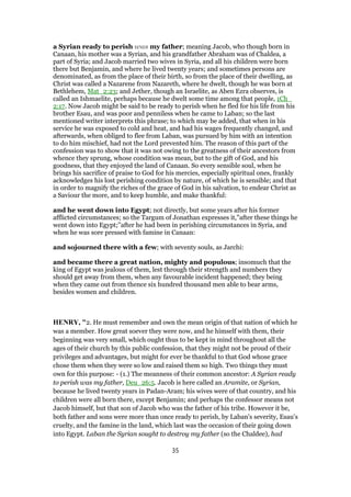 a Syrian ready to perish was my father; meaning Jacob, who though born in
Canaan, his mother was a Syrian, and his grandfather Abraham was of Chaldea, a
part of Syria; and Jacob married two wives in Syria, and all his children were born
there but Benjamin, and where he lived twenty years; and sometimes persons are
denominated, as from the place of their birth, so from the place of their dwelling, as
Christ was called a Nazarene from Nazareth, where he dwelt, though he was born at
Bethlehem, Mat_2:23; and Jether, though an Israelite, as Aben Ezra observes, is
called an Ishmaelite, perhaps because he dwelt some time among that people, 1Ch_
2:17. Now Jacob might be said to be ready to perish when he fled for his life from his
brother Esau, and was poor and penniless when he came to Laban; so the last
mentioned writer interprets this phrase; to which may be added, that when in his
service he was exposed to cold and heat, and had his wages frequently changed, and
afterwards, when obliged to flee from Laban, was pursued by him with an intention
to do him mischief, had not the Lord prevented him. The reason of this part of the
confession was to show that it was not owing to the greatness of their ancestors from
whence they sprung, whose condition was mean, but to the gift of God, and his
goodness, that they enjoyed the land of Canaan. So every sensible soul, when he
brings his sacrifice of praise to God for his mercies, especially spiritual ones, frankly
acknowledges his lost perishing condition by nature, of which he is sensible; and that
in order to magnify the riches of the grace of God in his salvation, to endear Christ as
a Saviour the more, and to keep humble, and make thankful:
and he went down into Egypt; not directly, but some years after his former
afflicted circumstances; so the Targum of Jonathan expresses it,"after these things he
went down into Egypt;''after he had been in perishing circumstances in Syria, and
when he was sore pressed with famine in Canaan:
and sojourned there with a few; with seventy souls, as Jarchi:
and became there a great nation, mighty and populous; insomuch that the
king of Egypt was jealous of them, lest through their strength and numbers they
should get away from them, when any favourable incident happened; they being
when they came out from thence six hundred thousand men able to bear arms,
besides women and children.
HENRY, "2. He must remember and own the mean origin of that nation of which he
was a member. How great soever they were now, and he himself with them, their
beginning was very small, which ought thus to be kept in mind throughout all the
ages of their church by this public confession, that they might not be proud of their
privileges and advantages, but might for ever be thankful to that God whose grace
chose them when they were so low and raised them so high. Two things they must
own for this purpose: - (1.) The meanness of their common ancestor: A Syrian ready
to perish was my father, Deu_26:5. Jacob is here called an Aramite, or Syrian,
because he lived twenty years in Padan-Aram; his wives were of that country, and his
children were all born there, except Benjamin; and perhaps the confessor means not
Jacob himself, but that son of Jacob who was the father of his tribe. However it be,
both father and sons were more than once ready to perish, by Laban's severity, Esau's
cruelty, and the famine in the land, which last was the occasion of their going down
into Egypt. Laban the Syrian sought to destroy my father (so the Chaldee), had
35
 