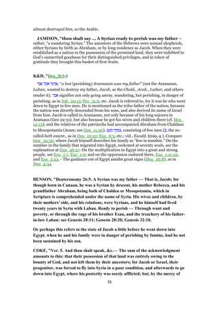 almost destroyed him, so the Arabic.
JAMISON, "thou shalt say ... A Syrian ready to perish was my father —
rather, “a wandering Syrian.” The ancestors of the Hebrews were nomad shepherds,
either Syrians by birth as Abraham, or by long residence as Jacob. When they were
established as a nation in the possession of the promised land, they were indebted to
God’s unmerited goodness for their distinguished privileges, and in token of
gratitude they brought this basket of first-fruits.
K&D, "Deu_Deu_Deu_Deu_26:526:526:526:5----9999
‫י‬ ִ‫ב‬ፎ ‫ד‬ ֵ‫ב‬ ִ‫א‬ ‫י‬ ִ ַ‫ר‬ ֲ‫,א‬ “a lost (perishing) Aramaean was my father” (not the Aramaean,
Laban, wanted to destroy my father, Jacob, as the Chald., Arab., Luther, and others
render it). ‫ד‬ ֵ‫ב‬ ִ‫א‬ signifies not only going astray, wandering, but perishing, in danger of
perishing, as in Job_29:13; Pro_31:6, etc. Jacob is referred to, for it was he who went
down to Egypt in few men. He is mentioned as the tribe-father of the nation, because
the nation was directly descended from his sons, and also derived its name of Israel
from him. Jacob is called in Aramaean, not only because of his long sojourn in
Aramaea (Gen 29-31), but also because he got his wives and children there (cf. Hos_
12:13); and the relatives of the patriarchs had accompanied Abraham from Chaldaea
to Mesopotamia (Aram; see Gen_11:30). ‫ט‬ ַ‫ע‬ ְ‫מ‬ ‫י‬ ֵ‫ת‬ ְ‫מ‬ ִ , consisting of few men ( ְ , the so-
called beth essent., as in Deu_10:22; Exo_6:3, etc.; vid., Ewald, §299, q.). Compare
Gen_34:30, where Jacob himself describes his family as “few in number.” On the
number in the family that migrated into Egypt, reckoned at seventy souls, see the
explanation at Gen_46:27. On the multiplication in Egypt into a great and strong
people, see Exo_1:7, Exo_1:9; and on the oppression endured there, Exo_1:11-22,
and Exo_2:23. - The guidance out of Egypt amidst great signs (Deu_26:8), as in
Deu_4:34.
BENSON, "Deuteronomy 26:5. A Syrian was my father — That is, Jacob; for
though born in Canaan, he was a Syrian by descent, his mother Rebecca, and his
grandfather Abraham, being both of Chaldea or Mesopotamia, which in
Scripture is comprehended under the name of Syria. His wives and children, by
their mothers’ side, and his relations, were Syrians, and he himself had lived
twenty years in Syria with Laban. Ready to perish — Through want and
poverty, or through the rage of his brother Esau, and the treachery of his father-
in-law Laban: see Genesis 28:11; Genesis 28:20; Genesis 32:10.
Or perhaps this refers to the state of Jacob a little before he went down into
Egypt, when he and his family were in danger of perishing by famine, had he not
been sustained by his son.
COKE, "Ver. 5. And thou shalt speak, &c.— The sum of the acknowledgment
amounts to this: that their possession of that land was entirely owing to the
bounty of God, and not left them by their ancestors; for Jacob or Israel, their
progenitor, was forced to fly into Syria in a poor condition, and afterwards to go
down into Egypt, where his posterity was sorely afflicted; but, by the mercy of
36
 