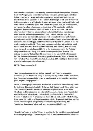 God, they increased there, and were by him miraculously brought into this good
land. The Vulgate, and some other versions, render it, A Syrian persecuted my
father, referring to Laban; and others, my father passed into Syria: but our
translation is more agreeable to the Hebrew. For though Jacob himself was born
in Canaan, yet was he a Syrian by descent, Abraham being a native of Syria; and
as he himself lived twenty years with Laban the Syrian, he is, on these accounts,
very properly called a Syrian, or an inhabitant of Mesopotamia, which, in
Scripture, is comprehended under the name of Syria, or Aram. Le Clerc
observes, that Syrian was a name of reproach; for the Syrians were thought
more fraudful and cunning than others: but I should imagine, that the
expression could not be used here in any such sense; the low and unfortunate
state of Jacob and his family, when going down into Egypt, being here evidently
contrasted with their happy and fortunate state in the land of Canaan. What we
render, ready to perish, Dr. Waterland renders wandering; a translation which
he has taken from Mr. Wesseling's Observations, who remarks, that the same
word ‫אבד‬ abed, is used, Psalms 119:176 in the same sense, where the Psalmist
compares himself to a sheep that was wandering or lost; and he adds, that
nothing can answer better than this expression to the kind of life which Jacob
led. We find exactly the same manner of speaking in the OEdipus of Sophocles,
ver. 1039. See Wesseling's Observ. Var. l. 2. c. 3. p. 148. Houbigant dissents from
others in his interpretation of this text.
PETT, "Deuteronomy 26:5
‘And you shall answer and say before Yahweh your God, “A wandering
Aramaean (or ‘an Aramaean ready to perish’) was my father, and he went down
into Egypt, and sojourned there, few in number, and he became there a nation,
great, mighty, and populous.” ’
This is to be the people’s covenant declaration, as no doubt formulated by Moses
for their use. They are to begin by declaring their background. Their father was
‘an Aramaean (Arami)’. That is, he had come originally from Aram. Both
Abraham, and then Jacob on his return to Canaan, had come from Aram to the
north of Canaan (Genesis 11:31; Genesis 25:20; Genesis 28:5; Genesis 28:7;
Genesis 31:20; Genesis 31:24; compare Hosea 12:12), and Jacob’s whole family,
from whom the children of Israel were theoretically descended, had been born in
Aram. The description was probably intended to signify humility. The
‘wandering Aramaeans’ might well have been despised in Egypt.
“Wandering/ready to perish” (either is possible, for the word has connotations of
wandering hopelessly).’ This may signify that as a result of the famine Jacob had
37
 
