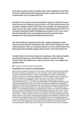 been ready to perish, but more probably in this context emphasises the fact that
he had no settled home but had wandered from place to place because they had
no land of their own. See Psalms 105:12-25.
But either way he had gone with his households to Egypt to reside there because
of his need, also on a temporary basis (Exodus 1:1-5). They had at first been ‘few
in number’ (compare Genesis 34:30). They were probably a few thousand made
up of ‘seventy’ close family members with their households (Genesis 46:8-27). As
Abraham’s household included 318 fighting men (Genesis 14:14) it may well be
that the households of the twelve patriarchs contained a great deal more.
Remember how they had decimated Shechem (Genesis 34).
But while dwelling in Egypt they had become a mighty and populous nation
because Yahweh had been with them (Exodus 1:20). Note the emphasis on what
Yahweh had done. They were wanderers and they were few, but from the few He
had produced this multitude (compare Deuteronomy 1:10; Psalms 105:12-25).
In mind in these words is their change in circumstances. They had been humble,
but they had become great. They had been wanderers, but now they had
Yahweh’s land. They had been few and weak, but now they were a mighty and
populous nation.
BI. "A Syrian ready to perish was my father.
Humiliation in connection with gratitude
Such was the confession required of every priest of Israel when he presented, before
the altar, the offering of first-fruits. It was, therefore, in the midst of abundance, a
memorial of former destitution, and an acknowledgment of utter unworthiness,
under circumstances of peculiar obligation. The text is capable of divers renderings;
but take whichever we may, the lesson is the same. It teaches us, that when the
Divine promises are all fulfilled, and our salvation is complete, we are still to
remember the past (Isa_51:1). The connection between acceptable thanksgiving and
profound humiliation is a fact which none but a Pharisee would dare to disregard,
and which it behoves the Christian to bear in mind in all his devout meditations and
religious exercises. Should pride ever rise within his bosom—“Who maketh thee to
differ?” is a consideration which may suffice to put it down: nor will he, if walking in
the fear of God, and in the comfort of the Holy Ghost, when, by virtue of his “royal
priesthood,” he has “boldness to enter into the holiest by the blood of Jesus,” forget
to say there—“A Syrian ready to perish was my father.” The natural philosopher may
rejoice that he is not a brute, and a pagan may glory in the attributes peculiar to man,
but the devout student learns some very humbling facts concerning the position of
our race. Among the rest is this, that, of intelligent beings, man is probably the lowest
in the scale. That angels excel us in strength is obvious from everything we know
concerning them; and that devils have far greater intellectual power than belongs to
38
 