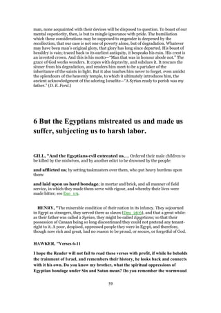 man, none acquainted with their devices will be disposed to question. To boast of our
mental superiority, then, is but to mingle ignorance with pride. The humiliation
which these considerations may be supposed to engender is deepened by the
recollection, that our case is not one of poverty alone, but of degradation. Whatever
may have been man’s original glory, that glory has long since departed. His boast of
heraldry is vain; traced back to its earliest antiquity, it bespeaks his ruin. His crest is
an inverted crown. And this is his motto—“Man that was in honour abode not.” The
grace of God works wonders. It copes with depravity, and subdues it. It rescues the
sinner from his degradation, and renders him meet to be a partaker of the
inheritance of the saints in light. But it also teaches him never to forget, even amidst
the splendours of the heavenly temple, to which it ultimately introduces him, the
ancient acknowledgment of the adoring Israelite—“A Syrian ready to perish was my
father.” (D. E. Ford.)
6 But the Egyptians mistreated us and made us
suffer, subjecting us to harsh labor.
GILL, "And the Egyptians evil entreated us,.... Ordered their male children to
be killed by the midwives, and by another edict to be drowned by the people:
and afflicted us; by setting taskmasters over them, who put heavy burdens upon
them:
and laid upon us hard bondage; in mortar and brick, and all manner of field
service, in which they made them serve with rigour, and whereby their lives were
made bitter; see Exo_1:9.
HENRY, "The miserable condition of their nation in its infancy. They sojourned
in Egypt as strangers, they served there as slaves (Deu_26:6), and that a great while:
as their father was called a Syrian, they might be called Egyptians; so that their
possession of Canaan being so long discontinued they could not pretend any tenant-
right to it. A poor, despised, oppressed people they were in Egypt, and therefore,
though now rich and great, had no reason to be proud, or secure, or forgetful of God.
HAWKER, "Verses 6-11
I hope the Reader will not fail to read these verses with profit, if while he beholds
the trainment of Israel, and remembers their history, he looks back and connects
with it his own. Do you know my brother, what the spiritual oppressions of
Egyptian bondage under Sin and Satan mean? Do you remember the wormwood
39
 