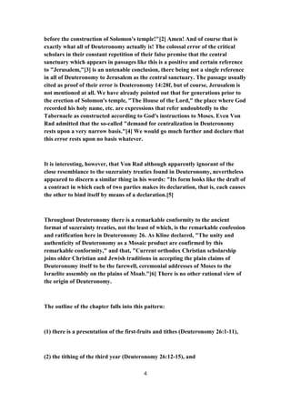before the construction of Solomon's temple!"[2] Amen! And of course that is
exactly what all of Deuteronomy actually is! The colossal error of the critical
scholars in their constant repetition of their false premise that the central
sanctuary which appears in passages like this is a positive and certain reference
to "Jerusalem,"[3] is an untenable conclusion, there being not a single reference
in all of Deuteronomy to Jerusalem as the central sanctuary. The passage usually
cited as proof of their error is Deuteronomy 14:28f, but of course, Jerusalem is
not mentioned at all. We have already pointed out that for generations prior to
the erection of Solomon's temple, "The House of the Lord," the place where God
recorded his holy name, etc. are expressions that refer undoubtedly to the
Tabernacle as constructed according to God's instructions to Moses. Even Von
Rad admitted that the so-called "demand for centralization in Deuteronomy
rests upon a very narrow basis."[4] We would go much further and declare that
this error rests upon no basis whatever.
It is interesting, however, that Von Rad although apparently ignorant of the
close resemblance to the suzerainty treaties found in Deuteronomy, nevertheless
appeared to discern a similar thing in his words: "Its form looks like the draft of
a contract in which each of two parties makes its declaration, that is, each causes
the other to bind itself by means of a declaration.[5]
Throughout Deuteronomy there is a remarkable conformity to the ancient
format of suzerainty treaties, not the least of which, is the remarkable confession
and ratification here in Deuteronomy 26. As Kline declared, "The unity and
authenticity of Deuteronomy as a Mosaic product are confirmed by this
remarkable conformity," and that, "Current orthodox Christian scholarship
joins older Christian and Jewish traditions in accepting the plain claims of
Deuteronomy itself to be the farewell, ceremonial addresses of Moses to the
Israelite assembly on the plains of Moab."[6] There is no other rational view of
the origin of Deuteronomy.
The outline of the chapter falls into this pattern:
(1) there is a presentation of the first-fruits and tithes (Deuteronomy 26:1-11),
(2) the tithing of the third year (Deuteronomy 26:12-15), and
4
 