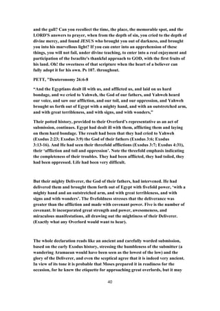 and the gall? Can you recollect the time, the place, the memorable spot, and the
LORD'S answers to prayer, when from the depth of sin, you cried to the depth of
divine mercy, and found JESUS who brought you out of darkness, and brought
you into his marvellous light? If you can enter into an apprehension of these
things, you will not fail, under divine teaching, to enter into a real enjoyment and
participation of the Israelite's thankful approach to GOD, with the first fruits of
his land. Oh! the sweetness of that scripture when the heart of a believer can
fully adopt it for his own. Ps 107. throughout.
PETT, "Deuteronomy 26:6-8
“And the Egyptians dealt ill with us, and afflicted us, and laid on us hard
bondage, and we cried to Yahweh, the God of our fathers, and Yahweh heard
our voice, and saw our affliction, and our toil, and our oppression, and Yahweh
brought us forth out of Egypt with a mighty hand, and with an outstretched arm,
and with great terribleness, and with signs, and with wonders,”
Their potted history, provided to their Overlord’s representative as an act of
submission, continues. Egypt had dealt ill with them, afflicting them and laying
on them hard bondage. The result had been that they had cried to Yahweh
(Exodus 2:23; Exodus 3:9) the God of their fathers (Exodus 3:6; Exodus
3:13-16). And He had seen their threefold afflictions (Exodus 3:7; Exodus 4:31),
their ‘affliction and toil and oppression’. Note the threefold emphasis indicating
the completeness of their troubles. They had been afflicted, they had toiled, they
had been oppressed. Life had been very difficult.
But their mighty Deliverer, the God of their fathers, had intervened. He had
delivered them and brought them forth out of Egypt with fivefold power, ‘with a
mighty hand and an outstretched arm, and with great terribleness, and with
signs and with wonders’. The fivefoldness stresses that the deliverance was
greater than the affliction and made with covenant power. Five is the number of
covenant. It incorporated great strength and power, awesomeness, and
miraculous manifestations, all drawing out the mightiness of their Deliverer.
(Exactly what any Overlord would want to hear).
The whole declaration reads like an ancient and carefully worded submission,
based on the early Exodus history, stressing the humbleness of the submitter (a
wandering Aramaean would have been seen as the lowest of the low) and the
glory of the Deliverer, and even the sceptical agree that it is indeed very ancient.
In view of its tone it is probable that Moses prepared it in readiness for the
occasion, for he knew the etiquette for approaching great overlords, but it may
40
 