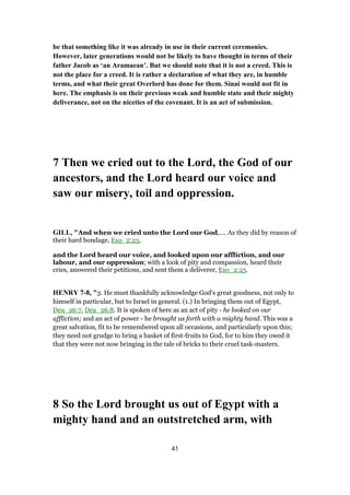be that something like it was already in use in their current ceremonies.
However, later generations would not be likely to have thought in terms of their
father Jacob as ‘an Aramaean’. But we should note that it is not a creed. This is
not the place for a creed. It is rather a declaration of what they are, in humble
terms, and what their great Overlord has done for them. Sinai would not fit in
here. The emphasis is on their previous weak and humble state and their mighty
deliverance, not on the niceties of the covenant. It is an act of submission.
7 Then we cried out to the Lord, the God of our
ancestors, and the Lord heard our voice and
saw our misery, toil and oppression.
GILL, "And when we cried unto the Lord our God,.... As they did by reason of
their hard bondage, Exo_2:23,
and the Lord heard our voice, and looked upon our affliction, and our
labour, and our oppression; with a look of pity and compassion, heard their
cries, answered their petitions, and sent them a deliverer, Exo_2:25.
HENRY 7-8, "3. He must thankfully acknowledge God's great goodness, not only to
himself in particular, but to Israel in general. (1.) In bringing them out of Egypt,
Deu_26:7, Deu_26:8. It is spoken of here as an act of pity - he looked on our
affliction; and an act of power - he brought us forth with a mighty hand. This was a
great salvation, fit to be remembered upon all occasions, and particularly upon this;
they need not grudge to bring a basket of first-fruits to God, for to him they owed it
that they were not now bringing in the tale of bricks to their cruel task-masters.
8 So the Lord brought us out of Egypt with a
mighty hand and an outstretched arm, with
41
 