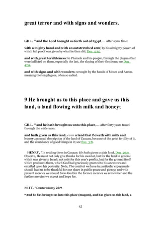 great terror and with signs and wonders.
GILL, "And the Lord brought us forth out of Egypt,.... After some time:
with a mighty hand and with an outstretched arm; by his almighty power, of
which full proof was given by what he then did, Deu_5:15,
and with great terribleness: to Pharaoh and his people, through the plagues that
were inflicted on them, especially the last, the slaying of their firstborn; see Deu_
4:34,
and with signs and with wonders; wrought by the hands of Moses and Aaron,
meaning the ten plagues, often so called.
9 He brought us to this place and gave us this
land, a land flowing with milk and honey;
GILL, "And he hath brought us unto this place,.... After forty years travel
through the wilderness:
and hath given us this land, even a land that floweth with milk and
honey; an usual description of the land of Canaan, because of the great fertility of it,
and the abundance of good things in it; see Exo_3:8.
HENRY, "In settling them in Canaan: He hath given us this land, Deu_26:9.
Observe, He must not only give thanks for his own lot, but for the land in general
which was given to Israel; not only for this year's profits, but for the ground itself
which produced them, which God had graciously granted to his ancestors and
entailed upon his posterity. Note, The comfort we have in particular enjoyments
should lead us to be thankful for our share in public peace and plenty; and with
present mercies we should bless God for the former mercies we remember and the
further mercies we expect and hope for.
PETT, "Deuteronomy 26:9
“And he has brought us into this place (maqom), and has given us this land, a
42
 