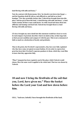 land flowing with milk and honey.”
Note the contrast with Deuteronomy 26:6, ‘he (Jacob) went down into Egypt ---
and the Egyptians dealt ill with us, and afflicted us, and laid on us hard
bondage.’ Now they gratefully declare that ‘Yahweh has brought them into this
place’ and has given them this land, ‘a land flowing with milk and honey’, a land
which contains all that a man could desire. So while Jacob had taken them into
affliction and bondage and hard toil, Yahweh has brought them to a land
flowing with milk and honey.
(To have brought any more detail into this statement would have been to wreck
its stark impact. It precisely describes what is in mind as they at that stage look
at their present condition and compare it with the past. This is not a statement of
faith so much as a declaration of loyalty and gratitude).
Thus to the priest, the Overlord’s representative, they have now fully explained
why they have come, in typical covenant fashion. It is in order to express how
great has been their Overlord’s supreme goodness to them, which they want Him
to know that they appreciate fully.
“Place” (maqom) has been regularly used of the place which Yahweh would
choose. Here the same word is applied to the whole land. That too was chosen by
Yahweh.
10 and now I bring the firstfruits of the soil that
you, Lord, have given me.” Place the basket
before the Lord your God and bow down before
him.
GILL, "And now, behold, I have brought the firstfruits of the land,
43
 