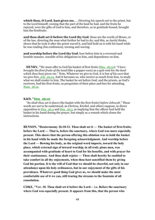 which thou, O Lord, hast given me,.... Directing his speech not to the priest, but
to the Lord himself; owning that the part of the land he had, and the fruits he
enjoyed, were the gifts of God to him, and therefore, as in gratitude bound, brought
him the firstfruits:
and thou shalt set it before the Lord thy God; these are the words of Moses, or
of the law, directing the man what further he had to do; and this, as Jarchi thinks,
shows that he took it after the priest waved it, and laid hold on it with his hand while
he was reading (his confession), turning and waving:
and worship before the Lord thy God; bow before him in a reverend and
humble manner, sensible of his obligations to him, and dependence on him.
HENRY, "He must offer to God his basket of first-fruits (Deu_26:10): “I have
brought the first-fruits of the land (like a pepper-corn) as a quit-rent for the land
which thou hast given me.” Note, Whatever we give to God, it is but of his own that
we give him, 1Ch_29:14. And it becomes us, who receive so much from him, to study
what we shall render to him. The basket he set before God; and the priests, as God's
receivers, had the first-fruits, as perquisites of their place and fees for attending,
Num_18:12.
K&D, "Deu_26:10
“So shalt thou set it down (the basket with the first-fruits) before Jehovah.” These
words are not to be understood, as Clericus, Knobel, and others suppose, in direct
opposition to Deu_26:4 and Deu_26:5, as implying that the offerer had held the
basket in his hand during the prayer, but simply as a remark which closes the
instructions.
BENSON, "Deuteronomy 26:10-11. Thou shalt set it — The basket of first-fruits;
before the Lord — That is, before the sanctuary, where God was more especially
present. This shows that the person offering this oblation was to hold the basket
in his hand while he made the foregoing acknowledgment. And worship before
the Lord — Bowing his body, as the original word imports, toward the holy
place, which external sign of inward worship, in all truly pious men, was
accompanied with gratitude of heart to God for his benefits, and with prayer for
their continuance. And thou shalt rejoice — Thou shalt hereby be enabled to
take comfort in all thy enjoyments, when thou hast sanctified them by giving
God his portion. It is the will of God that we should be cheerful, not only in our
attendance upon his holy ordinances, but in our enjoyment of the gifts of his
providence. Whatever good thing God gives us, we should make the most
comfortable use of it we can, still tracing the streams to the fountain of all
consolation.
COKE, "Ver. 10. Thou shalt set it before the Lord— i.e. Before the sanctuary
where God was especially present. It appears from this, that the person who
44
 
