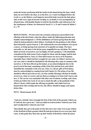 made the former profession held the basket in his hand during the time; which
done, he set it before the altar, as at the first, ver. 4 and worshipped before the
Lord; i.e. as the Hebrew word imports, bowed his body towards the holy place:
and, as this was a sign of inward worship, so, no doubt, it was accompanied, in
all good men, with humble thanks to God for his benefits, and with prayers for
the continuance of them. See Outram de Sacrif. l. i. c. 8. and Vossius de Idolol. l.
ii. c. 79.
REFLECTIONS.—We have here the ceremony and prayer prescribed at the
offering of the first-fruits, when the offerer made the following profession and
humble acknowledgment: 1. Of the faithfulness of God in giving them the land
which he had promised to their fathers. Gratitude for his goodness is the tribute
that God justly expects from us. 2. He confessed his own unworthiness of so great
a mercy, as being sprung from ancestors of so ignoble an origin. The more
unworthy we, the more is the divine grace magnified in our salvation. We cannot
think too lowly of ourselves, nor too highly of God's goodness. 3. He thankfully
remembered the deliverance God wrought for them, and the happy land he had
now brought them to. Note; (1.) Past deliverances are never to be forgotten,
especially those which God has wrought for our souls. (2.) Others' mercies are
our own, and we should be thankful for the blessings they enjoy in common with
ourselves. 4. He then offered up the basket, as an acknowledgment due to the
great Lord of the land, containing a little of the first and the best, and which
sanctified the remainder to his own use. Note; (1.) All our gifts of Providence
must be acknowledged as coming from God's hand. (2.) The prime of our life
should be offered up to his service. (3.) Our earthly blessings will then be doubly
sweet to us, when we receive and use them as coming to us from God's mercy and
love. 5. The service was concluded with other acts of solemn worship, and a feast
of holy joy before the Lord. It was not so much the gift, as the gratitude of the
offerer's heart, which made the offering acceptable; and whilst God was
honoured by this worship and service, the offerer should be happy and rejoice
before him.
PETT, "Deuteronomy 26:10
“And now, behold, I have brought the first of the fruit of the ground, which you,
O Yahweh, have given me.” And you shall set it down before Yahweh your God,
and worship before Yahweh your God.’
Then finally they get to the point of why they have now come. It is to pay tribute
of the firstfruit of their ground which He had given them (to as it were pay their
rent). At this point they then take up their basket of firstfruit, which the priest
45
 