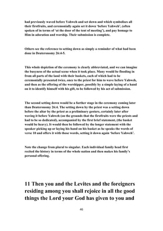 had previously waved before Yahweh and set down and which symbolises all
their firstfruits, and ceremonially again set it down ‘before Yahweh’, (often
spoken of in terms of ‘at the door of the tent of meeting’), and pay homage to
Him in adoration and worship. Their submission is complete.
Others see the reference to setting down as simply a reminder of what had been
done in Deuteronomy 26:4-5.
This whole depiction of the ceremony is clearly abbreviated, and we can imagine
the busyness of the actual scene when it took place. Many would be flooding in
from all parts of the land with their baskets, each of which had to be
ceremonially presented twice, once to the priest for him to wave before Yahweh,
and then as the offering of the worshipper, possibly by a simple laying of a hand
on it to identify himself with his gift, to be followed by his act of submission.
The second setting down would be a further stage in the ceremony coming later
than Deuteronomy 26:4. The setting down by the priest was a setting down
before the altar by the priest as a preliminary gesture, certainly later after
waving it before Yahweh (on the grounds that the firstfruits were the priests and
had to be so dedicated), accompanied by the first brief statement, (the basket
would be heavy). It would then be followed by the longer statement with the
speaker picking up or laying his hand on his basket as he speaks the words of
verse 10 and offers it with those words, setting it down again ‘before Yahweh’.
Note the change from plural to singular. Each individual family head first
recited the history in terms of the whole nation and then makes his family’s
personal offering.
11 Then you and the Levites and the foreigners
residing among you shall rejoice in all the good
things the Lord your God has given to you and
46
 
