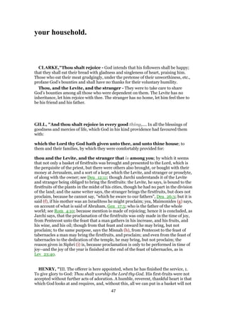 your household.
CLARKE,"Thou shalt rejoice - God intends that his followers shall be happy;
that they shall eat their bread with gladness and singleness of heart, praising him.
Those who eat their meat grudgingly, under the pretense of their unworthiness, etc.,
profane God’s bounties and shall have no thanks for their voluntary humility.
Thou, and the Levite, and the stranger - They were to take care to share
God’s bounties among all those who were dependent on them. The Levite has no
inheritance, let him rejoice with thee. The stranger has no home, let him feel thee to
be his friend and his father.
GILL, "And thou shalt rejoice in every good thing,.... In all the blessings of
goodness and mercies of life, which God in his kind providence had favoured them
with:
which the Lord thy God hath given unto thee, and unto thine house; to
them and their families, by which they were comfortably provided for:
thou and the Levite, and the stranger that is among you; by which it seems
that not only a basket of firstfruits was brought and presented to the Lord, which is
the perquisite of the priest, but there were others also brought, or bought with their
money at Jerusalem, and a sort of a kept, which the Levite, and stranger or proselyte,
of along with the owner; see Deu_12:11; though Jarchi understands it of the Levite
and stranger being obliged to bring the firstfruits: the Levite, he says, is bound to the
firstfruits of the plants in the midst of his cities, though he had no part in the division
of the land; and the same writer says, the stranger brings the firstfruits, but does not
proclaim, because he cannot say, "which he sware to our fathers", Deu_26:3; but it is
said (f), if his mother was an Israelitess he might proclaim; yea, Maimonides (g) says,
on account of what is said of Abraham, Gen_17:5; who is the father of the whole
world; see Rom_4:10; because mention is made of rejoicing; hence it is concluded, as
Jarchi says, that the proclamation of the firstfruits was only made in the time of joy,
from Pentecost unto the feast that a man gathers in his increase, and his fruits, and
his wine, and his oil; though from that feast and onward he may bring, but not
proclaim; to the same purpose, says the Misnah (h), from Pentecost to the feast of
tabernacles a man may bring the firstfruits, and proclaim; and even from the feast of
tabernacles to the dedication of the temple, he may bring, but not proclaim; the
reason given in Siphri (i) is, because proclamation is only to be performed in time of
joy--and the joy of the year is finished at the end of the feast of tabernacles, as in
Lev_23:40.
HENRY, "III. The offerer is here appointed, when he has finished the service, 1.
To give glory to God: Thou shalt worship the Lord thy God. His first-fruits were not
accepted without further acts of adoration. A humble, reverent, thankful heart is that
which God looks at and requires, and, without this, all we can put in a basket will not
47
 