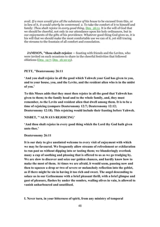 avail. If a man would give all the substance of his house to be excused from this, or
in lieu of it, it would utterly be contemned. 2. To take the comfort of it to himself and
family: Thou shalt rejoice in every good thing, Deu_26:11. It is the will of God that
we should be cheerful, not only in our attendance upon his holy ordinances, but in
our enjoyments of the gifts of his providence. Whatever good thing God gives us, it is
his will that we should make the most comfortable use we can of it, yet still tracing
the streams to the fountain of all comfort and consolation.
JAMISON, "thou shalt rejoice — feasting with friends and the Levites, who
were invited on such occasions to share in the cheerful festivities that followed
oblations (Deu_12:7; Deu_16:10-15).
PETT, "Deuteronomy 26:11
‘And you shall rejoice in all the good which Yahweh your God has given to you,
and to your house, you, and the Levite, and the resident alien who is in the midst
of you.’
To this Moses adds that they must then rejoice in all the good that Yahweh has
given to them; to the family head and to the whole family, and, they must
remember, to the Levite and resident alien that dwell among them. It is to be a
time of rejoicing (compare Deuteronomy 12:7; Deuteronomy 12:12;
Deuteronomy 12:18). This rejoicing would include their feasting before Yahweh.
NISBET, "‘ALWAYS REJOICING’
‘And thou shalt rejoice in every good thing which the Lord thy God hath given
unto thee.’
Deuteronomy 26:11
It is our duty to give unstinted welcome to every visit of enjoyment with which
we may be favoured. We frequently allow streams of refreshment or exhilaration
to run past us without dipping into or tasting them; we blunderingly overlook
many a cup of soothing and pleasing that is offered to us as we go trudging by.
We are slow to discover and seize our golden chances, and hardly know how to
make the most of them. At times we are afraid, it would seem, pausing now and
then to squeeze a drop or two of severe or melancholy reflection into the goblet,
as if there might be sin in having it too rich and sweet. The angel descending to
solace us in our Gethsemane with a brief pleasant thrill, with a brief glimpse and
gust of pleasure, flashes by under the sombre, wailing olives in vain, is allowed to
vanish unharboured and unutilised.
I. Never turn, in your bitterness of spirit, from any ministry of temporal
48
 