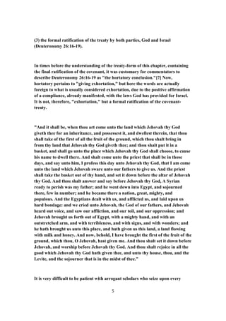 (3) the formal ratification of the treaty by both parties, God and Israel
(Deuteronomy 26:16-19).
In times before the understanding of the treaty-form of this chapter, containing
the final ratification of the covenant, it was customary for commentators to
describe Deuteronomy 26:16-19 as "the hortatory conclusion."[7] Now,
hortatory pertains to "giving exhortation," but here the words are actually
foreign to what is usually considered exhortation, due to the positive affirmation
of a compliance, already manifested, with the laws God has provided for Israel.
It is not, therefore, "exhortation," but a formal ratification of the covenant-
treaty.
"And it shall be, when thou art come unto the land which Jehovah thy God
giveth thee for an inheritance, and possessest it, and dwellest therein, that thou
shall take of the first of all the fruit of the ground, which thou shalt bring in
from thy land that Jehovah thy God giveth thee; and thou shalt put it in a
basket, and shall go unto the place which Jehovah thy God shall choose, to cause
his name to dwell there. And shalt come unto the priest that shall be in those
days, and say unto him, I profess this day unto Jehovah thy God, that I am come
unto the land which Jehovah sware unto our fathers to give us. And the priest
shall take the basket out of thy hand, and set it down before the altar of Jehovah
thy God. And thou shalt answer and say before Jehovah thy God, A Syrian
ready to perish was my father; and he went down into Egypt, and sojourned
there, few in number; and he became there a nation, great, mighty, and
populous. And the Egyptians dealt with us, and afflicted us, and laid upon us
hard bondage: and we cried unto Jehovah, the God of our fathers, and Jehovah
heard out voice, and saw our affliction, and our toil, and our oppression; and
Jehovah brought us forth out of Egypt, with a mighty hand, and with an
outstretched arm, and with terribleness, and with signs, and with wonders; and
he hath brought us unto this place, and hath given us this land, a land flowing
with milk and honey. And now, behold, I have brought the first of the fruit of the
ground, which thou, O Jehovah, hast given me. And thou shalt set it down before
Jehovah, and worship before Jehovah thy God. And thou shalt rejoice in all the
good which Jehovah thy God hath given thee, and unto thy house, thou, and the
Levite, and the sojourner that is in the midst of thee."
It is very difficult to be patient with arrogant scholars who seize upon every
5
 