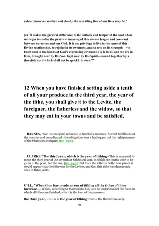 colour, however sombre and cloudy the prevailing line of our lives may be.’
(4) ‘It makes the greatest difference to the outlook and temper of the soul when
we begin to realise the practical meaning of this solemn league and covenant
between ourselves and our God. It is our privilege to live in the sense of this
Divine relationship, to rejoice in its sweetness, and to rely on its strength—“to
know that in the bonds of God’s everlasting covenant, He is in us, and we are in
Him, brought near by His Son, kept near by His Spirit—bound together by a
threefold cord which shall not be quickly broken.”’
12 When you have finished setting aside a tenth
of all your produce in the third year, the year of
the tithe, you shall give it to the Levite, the
foreigner, the fatherless and the widow, so that
they may eat in your towns and be satisfied.
BARNES, "See the marginal reference to Numbers and note. A strict fulfillment of
the onerous and complicated tithe obligations was a leading part of the righteousness
of the Pharisees: compare Mat_23:23.
CLARKE,"The third year, which is the year of tithing - This is supposed to
mean the third year of the seventh or Sabbatical year, in which the tenths were to be
given to the poor. See the law, Deu_14:28. But from the letter in both these places it
would appear that the tithe was for the Levites, and that this tithe was drawn only
once in three years.
GILL, "When thou hast made an end of tithing all the tithes of thine
increase,.... Which, according to Maimonides (k), is to be understood of the feast, in
which all tithes are finished, which is the feast of the passover:
the third year, which is the year of tithing; that is, the third from every
50
 