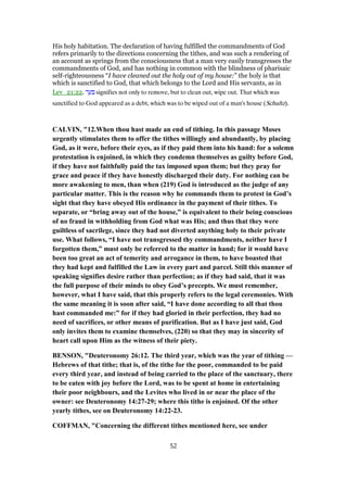 His holy habitation. The declaration of having fulfilled the commandments of God
refers primarily to the directions concerning the tithes, and was such a rendering of
an account as springs from the consciousness that a man very easily transgresses the
commandments of God, and has nothing in common with the blindness of pharisaic
self-righteousness “I have cleaned out the holy out of my house:” the holy is that
which is sanctified to God, that which belongs to the Lord and His servants, as in
Lev_21:22. ‫ר‬ ֵ‫ע‬ ִ signifies not only to remove, but to clean out, wipe out. That which was
sanctified to God appeared as a debt, which was to be wiped out of a man's house (Schultz).
CALVIN, "12.When thou hast made an end of tithing. In this passage Moses
urgently stimulates them to offer the tithes willingly and abundantly, by placing
God, as it were, before their eyes, as if they paid them into his hand: for a solemn
protestation is enjoined, in which they condemn themselves as guilty before God,
if they have not faithfully paid the tax imposed upon them; but they pray for
grace and peace if they have honestly discharged their duty. For nothing can be
more awakening to men, than when (219) God is introduced as the judge of any
particular matter. This is the reason why he commands them to protest in God’s
sight that they have obeyed His ordinance in the payment of their tithes. To
separate, or “bring away out of the house,” is equivalent to their being conscious
of no fraud in withholding from God what was His; and thus that they were
guiltless of sacrilege, since they had not diverted anything holy to their private
use. What follows, “I have not transgressed thy commandments, neither have I
forgotten them,” must only be referred to the matter in hand; for it would have
been too great an act of temerity and arrogance in them, to have boasted that
they had kept and fulfilled the Law in every part and parcel. Still this manner of
speaking signifies desire rather than perfection; as if they had said, that it was
the full purpose of their minds to obey God’s precepts. We must remember,
however, what I have said, that this properly refers to the legal ceremonies. With
the same meaning it is soon after said, “I have done according to all that thou
hast commanded me:” for if they had gloried in their perfection, they had no
need of sacrifices, or other means of purification. But as I have just said, God
only invites them to examine themselves, (220) so that they may in sincerity of
heart call upon Him as the witness of their piety.
BENSON, "Deuteronomy 26:12. The third year, which was the year of tithing —
Hebrews of that tithe; that is, of the tithe for the poor, commanded to be paid
every third year, and instead of being carried to the place of the sanctuary, there
to be eaten with joy before the Lord, was to be spent at home in entertaining
their poor neighbours, and the Levites who lived in or near the place of the
owner: see Deuteronomy 14:27-29; where this tithe is enjoined. Of the other
yearly tithes, see on Deuteronomy 14:22-23.
COFFMAN, "Concerning the different tithes mentioned here, see under
52
 