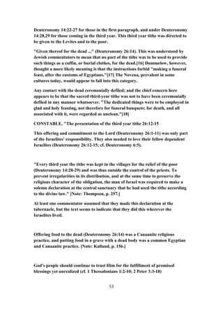 Deuteronomy 14:22-27 for those in the first paragraph, and under Deuteronomy
14:28,29 for those coming in the third year. This third year tithe was directed to
be given to the Levites and to the poor.
"Given thereof for the dead ..." (Deuteronomy 26:14). This was understood by
Jewish commentators to mean that no part of the tithe was to be used to provide
such things as a coffin, or burial clothes, for the dead.[16] Dummelow, however,
thought a more likely meaning is that the instructions forbid "making a funeral
feast, after the customs of Egyptians."[17] The Novena, prevalent in some
cultures today, would appear to fall into this category.
Any contact with the dead ceremonially defiled; and the chief concern here
appears to be that the sacred third-year tithe was not to have been ceremonially
defiled in any manner whatsoever. "The dedicated things were to be employed in
glad and holy feasting, not therefore for funeral banquets; for death, and all
associated with it, were regarded as unclean."[18]
CONSTABLE, "The presentation of the third year tithe 26:12-15
This offering and commitment to the Lord (Deuteronomy 26:1-11) was only part
of the Israelites' responsibility. They also needed to love their fellow dependent
Israelites (Deuteronomy 26:12-15; cf. Deuteronomy 6:5).
"Every third year the tithe was kept in the villages for the relief of the poor
(Deuteronomy 14:28-29) and was thus outside the control of the priests. To
prevent irregularities in its distribution, and at the same time to preserve the
religious character of the obligation, the man of Israel was required to make a
solemn declaration at the central sanctuary that he had used the tithe according
to the divine law." [Note: Thompson, p. 257.]
At least one commentator assumed that they made this declaration at the
tabernacle, but the text seems to indicate that they did this wherever the
Israelites lived.
Offering food to the dead (Deuteronomy 26:14) was a Canaanite religious
practice, and putting food in a grave with a dead body was a common Egyptian
and Canaanite practice. [Note: Kalland, p. 156.]
God's people should continue to trust Him for the fulfillment of promised
blessings yet unrealized (cf. 1 Thessalonians 1:2-10; 2 Peter 3:3-18)
53
 
