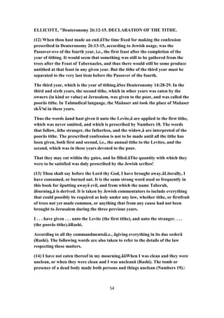ELLICOTT, "Deuteronomy 26:12-15. DECLARATION OF THE TITHE.
(12) When thou hast made an end.âThe time fixed for making the confession
prescribed in Deuteronomy 26:13-15, according to Jewish usage, was the
Passover-eve of the fourth year, i.e., the first feast after the completion of the
year of tithing. It would seem that something was still to be gathered from the
trees after the Feast of Tabernacles, and thus there would still be some produce
untithed at that feast in any given year. But the tithe of the third year must be
separated to the very last item before the Passover of the fourth.
The third year, which is the year of tithing.âSee Deuteronomy 14:28-29. In the
third and sixth years, the second tithe, which in other years was eaten by the
owners (in kind or value) at Jerusalem, was given to the poor, and was called the
poorâs tithe. In Talmudical language, the Maâaser ani took the place of Maâaser
shÃªni in these years.
Thus the words âand hast given it unto the Levite,â are applied to the first tithe,
which was never omitted, and which is prescribed by Numbers 18. The words
that follow, âthe stranger, the fatherless, and the widow,â are interpreted of the
poorâs tithe. The prescribed confession is not to be made until all the tithe has
been given, both first and second, i.e., the annual tithe to the Levites, and the
second, which was in these years devoted to the poor.
That they may eat within thy gates, and be filled.âThe quantity with which they
were to be satisfied was duly prescribed by the Jewish scribes!
(13) Thou shalt say before the Lord thy God, I have brought away.âLiterally, I
have consumed, or burned out. It is the same strong word used so frequently in
this book for âputting awayâ evil, and from which the name Taberah,
âburning,â is derived. It is taken by Jewish commentators to include everything
that could possibly be required as holy under any law, whether tithe, or firstfruit
of trees not yet made common, or anything that from any cause had not been
brought to Jerusalem during the three previous years.
I . . . have given . . . unto the Levite (the first tithe), and unto the stranger. . . .
(the poorâs tithe).âRashi.
According to all thy commandmentsâi.e., âgiving everything in its due orderâ
(Rashi). The following words are also taken to refer to the details of the law
respecting these matters.
(14) I have not eaten thereof in my mourning.ââWhen I was clean and they were
unclean, or when they were clean and I was uncleanâ (Rashi). The tomb or
presence of a dead body made both persons and things unclean (Numbers 19).
54
 