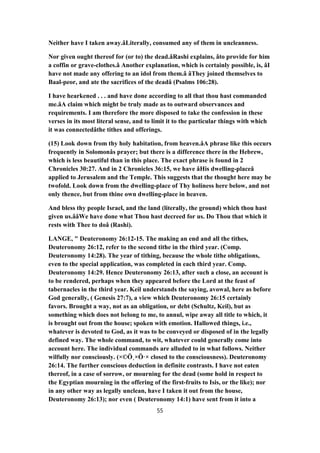 Neither have I taken away.âLiterally, consumed any of them in uncleanness.
Nor given ought thereof for (or to) the dead.âRashi explains, âto provide for him
a coffin or grave-clothes.â Another explanation, which is certainly possible, is, âI
have not made any offering to an idol from them.â âThey joined themselves to
Baal-peor, and ate the sacrifices of the deadâ (Psalms 106:28).
I have hearkened . . . and have done according to all that thou hast commanded
me.âA claim which might be truly made as to outward observances and
requirements. I am therefore the more disposed to take the confession in these
verses in its most literal sense, and to limit it to the particular things with which
it was connectedâthe tithes and offerings.
(15) Look down from thy holy habitation, from heaven.âA phrase like this occurs
frequently in Solomonâs prayer; but there is a difference there in the Hebrew,
which is less beautiful than in this place. The exact phrase is found in 2
Chronicles 30:27. And in 2 Chronicles 36:15, we have âHis dwelling-placeâ
applied to Jerusalem and the Temple. This suggests that the thought here may be
twofold. Look down from the dwelling-place of Thy holiness here below, and not
only thence, but from thine own dwelling-place in heaven.
And bless thy people Israel, and the land (literally, the ground) which thou hast
given us.ââWe have done what Thou hast decreed for us. Do Thou that which it
rests with Thee to doâ (Rashi).
LANGE, " Deuteronomy 26:12-15. The making an end and all the tithes,
Deuteronomy 26:12, refer to the second tithe in the third year. (Comp.
Deuteronomy 14:28). The year of tithing, because the whole tithe obligations,
even to the special application, was completed in each third year. Comp.
Deuteronomy 14:29. Hence Deuteronomy 26:13, after such a close, an account is
to be rendered, perhaps when they appeared before the Lord at the feast of
tabernacles in the third year. Keil understands the saying, avowal, here as before
God generally, ( Genesis 27:7), a view which Deuteronomy 26:15 certainly
favors. Brought a way, not as an obligation, or debt (Schultz, Keil), but as
something which does not belong to me, to annul, wipe away all title to which, it
is brought out from the house; spoken with emotion. Hallowed things, i.e.,
whatever is devoted to God, as it was to be conveyed or disposed of in the legally
defined way. The whole command, to wit, whatever could generally come into
account here. The individual commands are alluded to in what follows. Neither
wilfully nor consciously. (×©Ö¸×Ö·× closed to the consciousness). Deuteronomy
26:14. The further conscious deduction in definite contrasts. I have not eaten
thereof, in a case of sorrow, or mourning for the dead (some hold in respect to
the Egyptian mourning in the offering of the first-fruits to Isis, or the like); nor
in any other way as legally unclean, have I taken it out from the house,
Deuteronomy 26:13); nor even ( Deuteronomy 14:1) have sent from it into a
55
 
