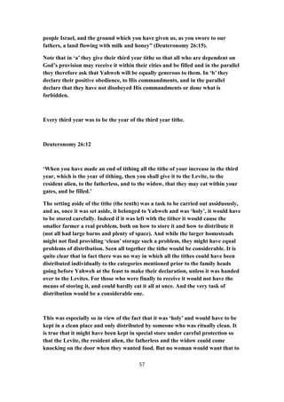 people Israel, and the ground which you have given us, as you swore to our
fathers, a land flowing with milk and honey” (Deuteronomy 26:15).
Note that in ‘a’ they give their third year tithe so that all who are dependent on
God’s provision may receive it within their cities and be filled and in the parallel
they therefore ask that Yahweh will be equally generous to them. In ‘b’ they
declare their positive obedience, to His commandments, and in the parallel
declare that they have not disobeyed His commandments or done what is
forbidden.
Every third year was to be the year of the third year tithe.
Deuteronomy 26:12
‘When you have made an end of tithing all the tithe of your increase in the third
year, which is the year of tithing, then you shall give it to the Levite, to the
resident alien, to the fatherless, and to the widow, that they may eat within your
gates, and be filled.’
The setting aside of the tithe (the tenth) was a task to be carried out assiduously,
and as, once it was set aside, it belonged to Yahweh and was ‘holy’, it would have
to be stored carefully. Indeed if it was left with the tither it would cause the
smaller farmer a real problem, both on how to store it and how to distribute it
(not all had large barns and plenty of space). And while the larger homesteads
might not find providing ‘clean’ storage such a problem, they might have equal
problems of distribution. Seen all together the tithe would be considerable. It is
quite clear that in fact there was no way in which all the tithes could have been
distributed individually to the categories mentioned prior to the family heads
going before Yahweh at the feast to make their declaration, unless it was handed
over to the Levites. For those who were finally to receive it would not have the
means of storing it, and could hardly eat it all at once. And the very task of
distribution would be a considerable one.
This was especially so in view of the fact that it was ‘holy’ and would have to be
kept in a clean place and only distributed by someone who was ritually clean. It
is true that it might have been kept in special store under careful protection so
that the Levite, the resident alien, the fatherless and the widow could come
knocking on the door when they wanted food. But no woman would want that to
57
 