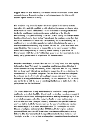 happen while her man was away, and not all houses had servants. Indeed a few
moments thought demonstrates that in such circumstances the tithe would
become a great headache to many.
It is therefore very probable that we are to see ‘give it to the Levite’ as to be
taken literally. And this would tie in with what had been done previously when
the Levites did receive all the tithes. For the fact is that it is very probable that
the Levite would supervise the setting aside and giving of the tithe. In
Deuteronomy 12:12; Deuteronomy 12:18 the Levite is closely connected with the
families with whom he feasts before Yahweh, and the emphasis on the fact that
they were ‘not to forsake’ the Levite (Deuteronomy 12:19; Deuteronomy 14:27)
might not have been lest they genuinely overlook him, but may be seen as a
reminder of the responsibility they still had towards the Levites as a whole with
regard to tithes. They were not to forsake him as the one who supervised the
tithes, (as well as partaking of them), by simple refusing to give tithes. In
Deuteronomy 14:27 the Levite ‘within their gates’ is not shown as included in the
family party, yet he is still to be provided for from the tithes.
Indeed we have here a problem. Here we have the ‘holy’ tithes. But who is going
to look after them? Not surely the struggling small farmer, himself finding it
difficult to make a living for his family, with a tiny home. And the very fact that
this is a three yearly tithe-giving must surely suggest that it was to be stored for
use over most of that period, and yet we find the tither solemnly declaring that
he no longer has it a few weeks later. A huge bonanza once every three years,
followed by a long period of need was hardly the best way to cater for the needy,
and hardly fits in with the idea of something that belongs to Yahweh. So who is
going to oversee the distribution?
Nor can we doubt that tithing would have to be supervised. Many questions
might arise as to what should be tithed, which required an expert answer, and it
is doubtful if even Moses and the priests were so trusting that the giving of tithes
went totally unsupervised, while God, who finally oversaw matters, knew too
well the hearts of men. (Imagine a country where everyone paid 10% tax and
everyone had to decide for themselves what the level of their income was that
they should apply it to, without any supervision. We can imagine the result.
Hidden actual gross national product 200 billion. Declared gross national
product 100,000, therefore 10% tax would be ten thousand instead of twenty
billion?). The clear answer to all these problems is the Levites. So in our view
‘shall give it to the Levite’, which we always find comes first in the list after the
58
 