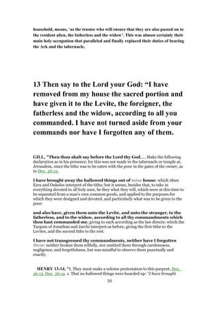 household, means, ‘as the trustee who will ensure that they are also passed on to
the resident alien, the fatherless and the widow’. This was almost certainly their
main holy occupation that paralleled and finally replaced their duties of bearing
the Ark and the tabernacle.
13 Then say to the Lord your God: “I have
removed from my house the sacred portion and
have given it to the Levite, the foreigner, the
fatherless and the widow, according to all you
commanded. I have not turned aside from your
commands nor have I forgotten any of them.
GILL, "Then thou shalt say before the Lord thy God,.... Make the following
declaration as in his presence; for this was not made in the tabernacle or temple at,
Jerusalem, since the tithe was to be eaten with the poor in the gates of the owner, as
in Deu_26:12,
I have brought away the hallowed things out of mine house: which Aben
Ezra and Onkelos interpret of the tithe; but it seems, besides that, to take in
everything devoted to all holy uses, be they what they will, which were at this time to
be separated from a man's own common goods, and applied to the purposes for
which they were designed and devoted, and particularly what was to be given to the
poor:
and also have, given them unto the Levite, and unto the stranger, to the
fatherless, and to the widow, according to all thy commandments which
thou hast commanded me; giving to each according as the law directs; which the
Targum of Jonathan and Jarchi interpret as before, giving the first tithe to the
Levites, and the second tithe to the rest:
I have not transgressed thy commandments, neither have I forgotten
them: neither broken them wilfully, nor omitted them through carelessness,
negligence, and forgetfulness, but was mindful to observe them punctually and
exactly.
HENRY 13-14, "I. They must make a solemn protestation to this purport, Deu_
26:13, Deu_26:14. 1. That no hallowed things were hoarded up: “I have brought
59
 