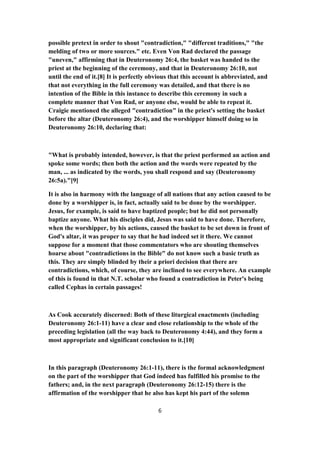 possible pretext in order to shout "contradiction," "different traditions," "the
melding of two or more sources." etc. Even Von Rad declared the passage
"uneven," affirming that in Deuteronomy 26:4, the basket was handed to the
priest at the beginning of the ceremony, and that in Deuteronomy 26:10, not
until the end of it.[8] It is perfectly obvious that this account is abbreviated, and
that not everything in the full ceremony was detailed, and that there is no
intention of the Bible in this instance to describe this ceremony in such a
complete manner that Von Rad, or anyone else, would be able to repeat it.
Craigie mentioned the alleged "contradiction" in the priest's setting the basket
before the altar (Deuteronomy 26:4), and the worshipper himself doing so in
Deuteronomy 26:10, declaring that:
"What is probably intended, however, is that the priest performed an action and
spoke some words; then both the action and the words were repeated by the
man, ... as indicated by the words, you shall respond and say (Deuteronomy
26:5a)."[9]
It is also in harmony with the language of all nations that any action caused to be
done by a worshipper is, in fact, actually said to be done by the worshipper.
Jesus, for example, is said to have baptized people; but he did not personally
baptize anyone. What his disciples did, Jesus was said to have done. Therefore,
when the worshipper, by his actions, caused the basket to be set down in front of
God's altar, it was proper to say that he had indeed set it there. We cannot
suppose for a moment that those commentators who are shouting themselves
hoarse about "contradictions in the Bible" do not know such a basic truth as
this. They are simply blinded by their a priori decision that there are
contradictions, which, of course, they are inclined to see everywhere. An example
of this is found in that N.T. scholar who found a contradiction in Peter's being
called Cephas in certain passages!
As Cook accurately discerned: Both of these liturgical enactments (including
Deuteronomy 26:1-11) have a clear and close relationship to the whole of the
preceding legislation (all the way back to Deuteronomy 4:44), and they form a
most appropriate and significant conclusion to it.[10]
In this paragraph (Deuteronomy 26:1-11), there is the formal acknowledgment
on the part of the worshipper that God indeed has fulfilled his promise to the
fathers; and, in the next paragraph (Deuteronomy 26:12-15) there is the
affirmation of the worshipper that he also has kept his part of the solemn
6
 