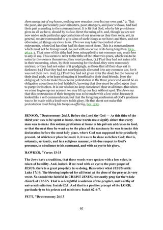 them away out of my house, nothing now remains there but my own part.” 2. That
the poor, and particularly poor ministers, poor strangers, and poor widows, had had
their part according to the commandment. It is fit that God, who by his providence
gives us all we have, should by his law direct the using of it, and, though we are not
now under such particular appropriations of our revenue as they then were, yet, in
general, we are commanded to give alms of such things as we have; and then, and not
otherwise, all things are clean to us. Then we may take the comfort of our
enjoyments, when God has thus had his dues out of them. This is a commandment
which must not be transgressed, no, not with an excuse of its being forgotten, Deu_
26:13. 3. That none of this tithe had been misapplied to any common use, much less
to any ill use. This seems to refer to the tithe of the other two years, which was to be
eaten by the owners themselves; they must profess, (1.) That they had not eaten of it
in their mourning, when, by their mourning for the dead, they were commonly
unclean; or they had not eaten of it grudgingly, as those that all their days eat in
darkness. (2.) That they had not sacrilegiously alienated it to any common use, for it
was not their own. And, (3.) That they had not given it for the dead, for the honour of
their dead gods, or in hope of making it beneficial to their dead friends. Now the
obliging of them to make this solemn protestation at the three years' end would be an
obligation upon them to deal faithfully, knowing that they must be called upon thus
to purge themselves. It is our wisdom to keep conscience clear at all times, that when
we come to give up our account we may lift up our face without spot. The Jews say
that this protestation of their integrity was to be made with a low voice, because it
looked like a self-commendation, but that the foregoing confession of God's goodness
was to be made with a loud voice to his glory. He that durst not make this
protestation must bring his trespass-offering, Lev_5:15.
BENSON, "Deuteronomy 26:13. Before the Lord thy God — As this tithe of the
third year was to be spent at home, these words must signify either that every
man was to make this solemn profession at home in his private addresses to God,
or that the next time he went up to the place of the sanctuary he was to make this
declaration before the most holy place, where God was supposed to be peculiarly
present. At whichever place he made it, it was to be done as before God; that is,
solemnly, seriously, and in a religious manner, with due respect to God’s
presence, in obedience to his command, and with an eye to his glory.
HAWKER, "Verses 13-15
The Jews have a tradition, that these words were spoken with a low voice, in
token of humility. And, indeed, if we read with an eye to the pure gospel of
JESUS, there is a great propriety in so doing. Remember what JESUS saith:
Luke 17:10. The blessing implored for all Israel at the close of the prayer, is very
sweet. So should the faithful in CHRIST JESUS, constantly pray for the whole
church of JESUS. That is a delightful resolution of the prophet, and worthy of
universal imitation: Isaiah 62:1. And that is a positive precept of the LORD,
particularly to his priests and ministers: Isaiah 62:6-7.
PETT, "Deuteronomy 26:13
60
 